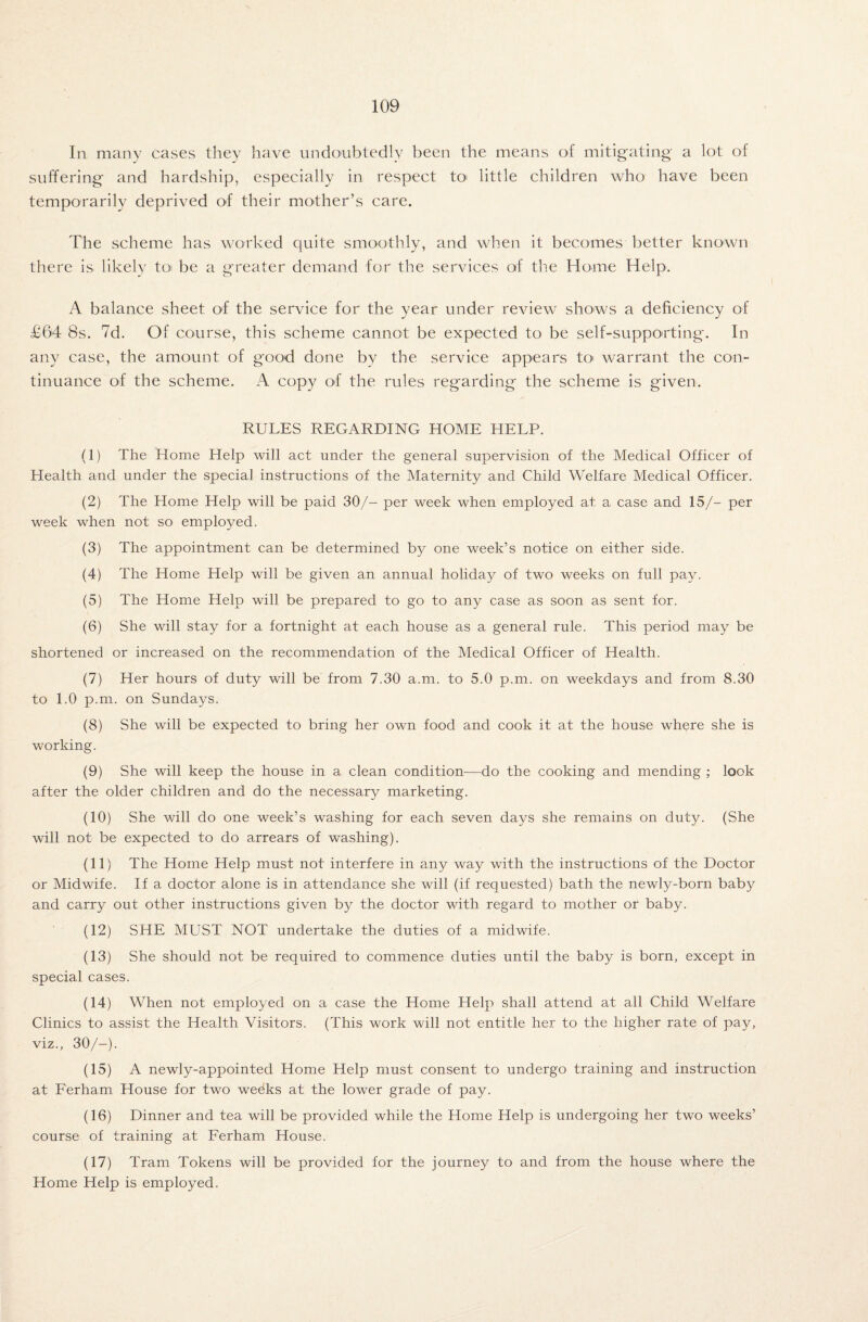 In many cases they have undoubtedly been the means of mitigating a lot of suffering and hardship, especially in respect to little children who have been temporarily deprived of their mother’s care. The scheme has worked quite smoothly, and when it becomes better known there is likely toi be a greater demand for the services of the Home Help. A balance sheet of the service for the year under review shows a deficiency of £64 8s. 7d. Of course, this scheme cannot be expected to be self-supporting. In any case, the amount of good done by the service appears to warrant the con¬ tinuance of the scheme. A copy of the rules regarding the scheme is given. RULES REGARDING HOME HELP. (1) The Home Help will act under the general supervision of the Medical Officer of Health and under the special instructions of the Maternity and Child Welfare Medical Officer. (2) The Home Help will be paid 30/- per week when employed at a case and 15/- per week when not so employed. (3) The appointment can be determined by one week’s notice on either side. (4) The Home Help will be given an annual holiday of two weeks on full pay. (5) The Home Help will be prepared to go to any case as soon as sent for. (6) She will stay for a fortnight at each house as a general rule. This period may be shortened or increased on the recommendation of the Medical Officer of Health. (7) Her hours of duty will be from 7.30 a.m. to 5.0 p.m. on weekdays and from 8.30 to 1.0 p.m. on Sundays. (8) She will be expected to bring her own food and cook it at the house where she is working. (9) She will keep the house in a clean condition-—do the cooking and mending ; look after the older children and do the necessary marketing. (10) She will do one week’s washing for each seven days she remains on duty. (She will not be expected to do arrears of washing). (11) The Home Help must not interfere in any way with the instructions of the Doctor or Midwife. If a doctor alone is in attendance she will (if requested) bath the newly-born baby and carry out other instructions given by the doctor with regard to mother or baby. (12) SHE MUST NOT undertake the duties of a midwife. (13) She should not be required to commence duties until the baby is born, except in special cases. (14) When not employed on a case the Home Help shall attend at all Child Welfare Clinics to assist the Health Visitors. (This work will not entitle her to the higher rate of pay, viz., 30/-). (15) A newly-appointed Home Help must consent to undergo training and instruction at Ferham House for two weeks at the lower grade of pay. (16) Dinner and tea will be provided while the Home Help is undergoing her two weeks’ course of training at Ferham House. (17) Tram Tokens will be provided for the journey to and from the house where the Home Help is employed.