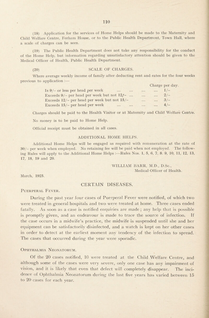 (18) Application for the services of Home Helps should be made to the Maternity and Child Welfare Centre, Ferham House, or to the Public Health Department, Town Hall, where a scale of charges can be seen. (19) The Public Health Department does not take any responsibility for the conduct of the Home Help, but information regarding unsatisfactory attention should be given to the Medical Officer of Health, Public Health Department. (20) SCALE OF CFIARGES. Where average weekly income of family after deducting rent and rates for the four weeks previous to application :•— Is 9/- or less per head per week Exceeds 9/- per head per week but not 12/- Exceeds 12/- per head per week but not 15/— Exceeds 15/- per head per week Charge per day. 1/- 2/- 3/- ... 4/- Charges should be paid to the Health Visitor or at Maternity and Child Welfare Centre. No money is to be paid to Home Help. Official receipt must be obtained in all cases. ADDITIONAL HOME HELPS. Additional Home Helps will be engaged as required with remuneration at the rate of 30/- per week when employed. No retaining fee will be paid when not employed. The follow¬ ing Rules will apply to the Additional Home Helps :—Rules Nos. 1, 5, 6, 7, 8. 9, 10, 11, 12, 13, 17, 18, 19 and 20. WILLIAM BARR, M.D., D.Sc., Medical Officer of Health. March, 1925. CERTAIN DISEASES. Puerperal Fever. During- the past year four cases of Puerperal Fever were notified, of which two were treated in general hospitals and two were treated at home. Three cases ended fatally. As soon as a case is notified enquiries are made; any help that is possible is promptly given, and an endeavour is made to trace the source of infection. If the case occurs in a midwife’s practice, the midwife is suspended until she and her equipment can be satisfactorily disinfected, and a watch is kept on her other cases in order R> detect at the earliest moment any tendency of the infection to1 spread. The cases that occurred during the year were sporadic. Ophthalmia Neonatorum. Of the 20' cases notified, 10 were treated at the Child Welfare Centre, and although some of the cases were very severe, only one case has any impairment of vision, and it is likely that even that defect will completely disappear. The inci¬ dence of Ophthalmia Neonatoirum during the last five years has varied between 15 to 201 cases for each year.
