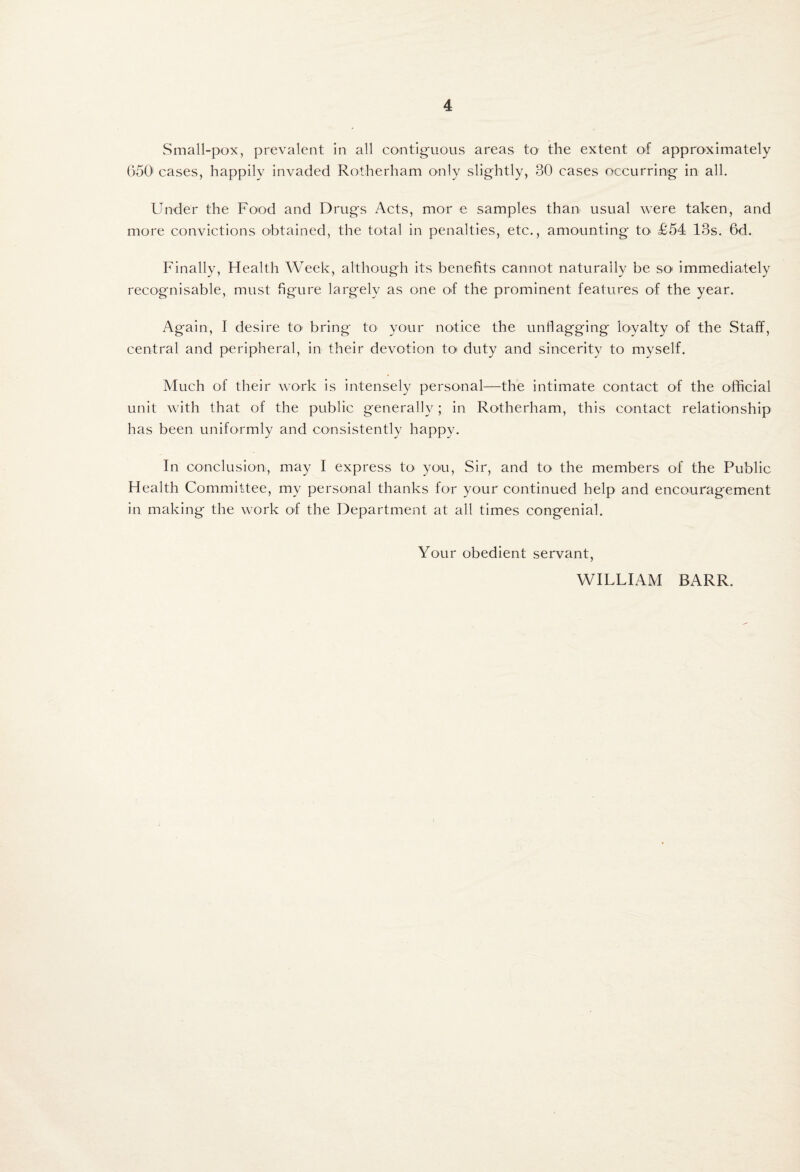 Small-pox, prevalent in all contiguous areas to the extent of approximately (>50' cases, happily invaded Rotherham only slightly, 30 cases occurring in all. Under the Food and Drugs Acts, mor e samples than usual were taken, and more convictions obtained, the total in penalties, etc., amounting to^ £54 13s. 6d. Finally, Health Week, although its benefits cannot naturally be sO' immediately recognisable, must figure largely as one of the prominent features of the year. Again, I desire to^ bring to your notice the unflagging loyalty of the Staff, central and peripheral, in their devotion toi duty and sincerity to myself. Much of their work is intensely personal—the Intimate contact of the official unit with that of the public generally; in Rotherham, this contact relationship has been uniformly and consistently happy. In conclusion, may I express to you. Sir, and to the members of the Public Health Committee, my personal thanks for your continued help and encouragement in making the work of the Department at all times congenial. Your obedient servant, WILLIAM BARR.
