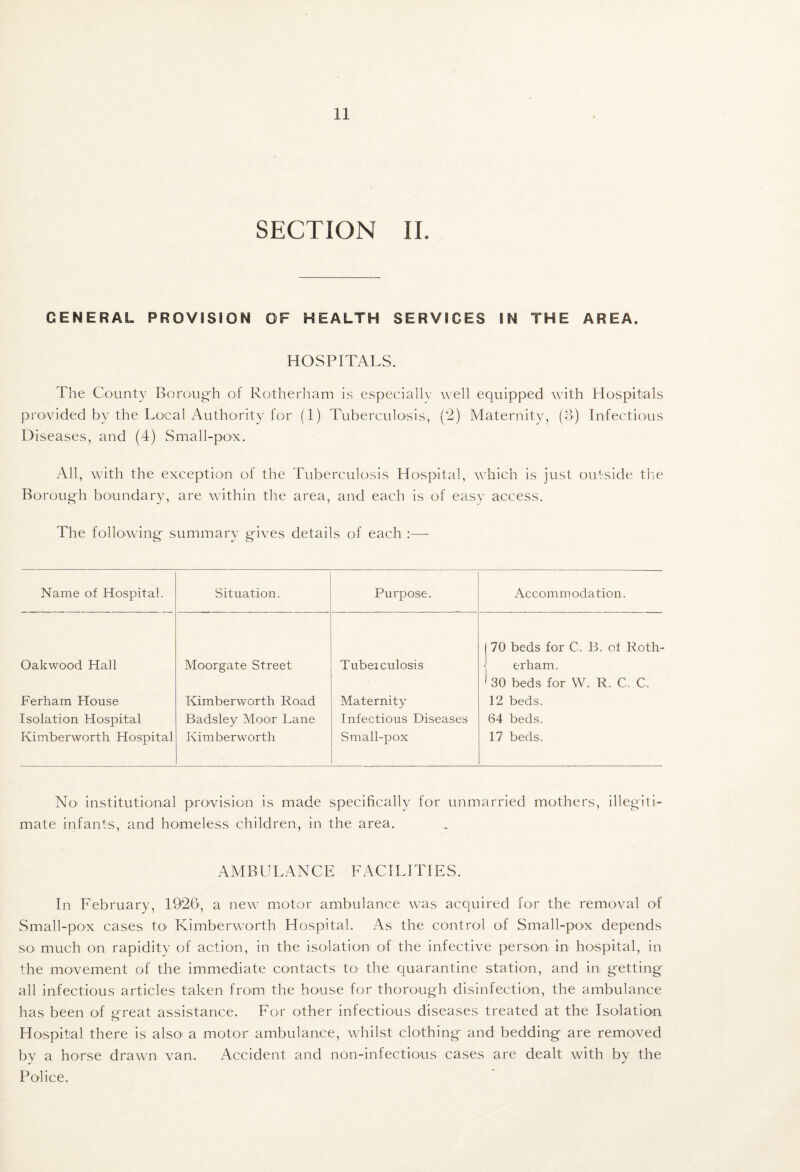 SECTION 11. GENERAL PROVISION OF HEALTH SERVICES IN THE AREA. HOSPITALS. The County Borough of Rotherham is especially well equipped Avith Hospitals provided by the Local Authority for (1) Tuberculosis, (2) Maternity, (3) Infectious Diseases, and (4) Small-po'X, All, w'ith the exception of the Tuberculosis Hospital, which is just outside the Borough boundary, are within the area, and each is of easy access. The following' summary giyes details of each :— Name of Hospital. Situation. Purpose. Accommodation. OakAvood Hall Moorgate Street Tubeiculosis (70 beds for C. B. of Roth- \ erham. Ferham Plouse Kimberworth Road Maternity ' 30 beds for W. R. C. C. 12 beds. Isolation Hospital Badsley Moor Lane Infectious Diseases 64 beds. Kimberworth Hospital Kim berworth Small-pox 17 beds. No institutional provision is made specifically for unmarried mothers, illegiti¬ mate infants, and homeless children, in the area. AMBULANCE FACILITIES. In February, 1926, a ne\y motor ambulance was acquired for the removal of Small-pox cases tO' KimberAvorth Hospital. As the control of Small-pox depends so much on rapidity of action, in the isolation of the infective person in ho'spital, in the movement of the immediate contacts to the quarantine station, and in getting all infectious articles taken from the house for thorough disinfection, the ambulance has been of great assistance. For other infectious diseases treated at the Isolation Hospital there is also^ a motor ambulance, Avhilst clothing and bedding are removed by a horse draAvn van. Accident and non-infectious cases are dealt with by the Police.