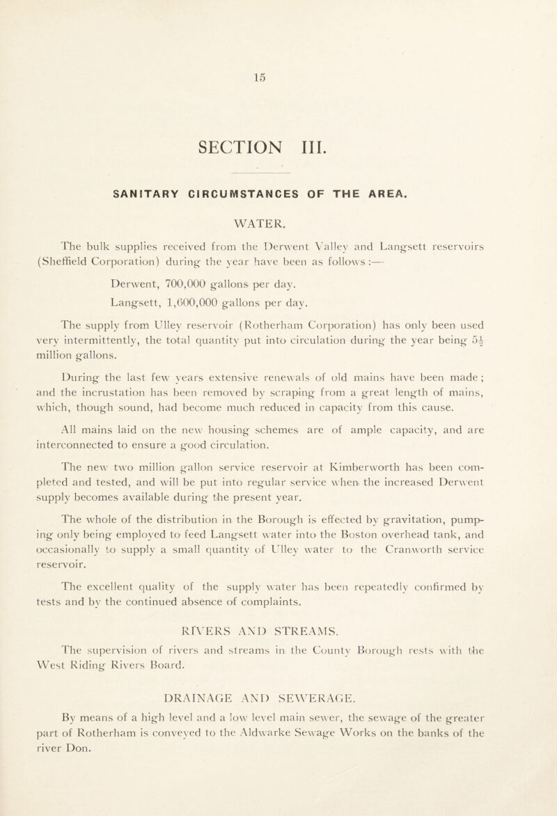 SECTION III. SANITARY CIRCUIVISTANCES OF THE AREA. WATER. The bulk supplies received from the Derwent Valley and Lang'sett reservoirs (Sheffield Corporation) during the year have been as follows :— Derwent, 700',000 gallons per day. Langsett, 1,600',000 gallons per day. The supply from Ulley reservoir (Rotherham Corporation) has only been used very intermittently, the total quantity put intO' circulation during the year being 5-| million gallons. During the last few^ vears extensive renewals of old mains have been made ; and the incrustation has been removed by scraping from a great length of mains, wliich, though sound, had become much reduced in capacity from this cause. All mains laid on the new' housing schemes are of ample capacity, and are interconnected to ensure a ij-ood circulation. The new^ tw'O million: gallon service reservoir at Kimberworth has been com¬ pleted and tested, and will be put into regular service when the increased Derwent supply becomes available during the present year. The wffiole of the distribution in the Borough is effected by gravitation, pump^ ing only being employed to' feed Langsett water into* the Boston overhead tank, and occasionally to supply a small quantity of Ulley w^ater to* the Cranworth service reservoir. The excellent quality of the supply water has been repeatedly confirmed by tests and by the continued absence of complaints. RIVERS AND STREAMS. The supervision of rivers and streams in the County Borough rests with the West Riding Rivers Board. DRAINACE AND SEWERAGE. By means of a high level and a low level main sew'er, the sewage of the greater part of Rotherham is conveyed to the Aldw'arke Sew age Works on the banks of the river Don.