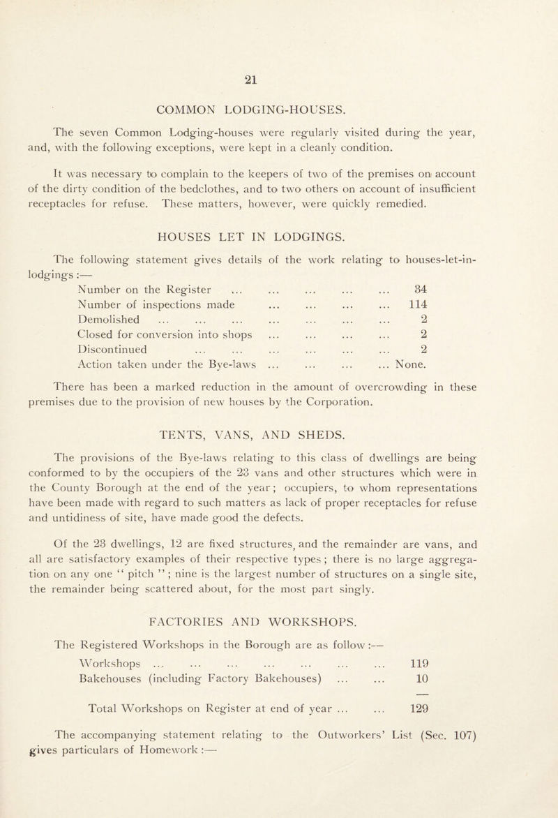 COMMON LODGING-HOUSES. The seven Common Lodging-houses were regularly visited during the year, and, with the following exceptions, were kept in a cleanly condition. It was necessary to' complain to the keepers of two of the premises on account of the dirty condition of the bedclothes, and tO' two others on account of insufficient receptacles for refuse. These matters, however, were quickly remedied. HOUSES LET IN LODGINGS. The following statement gives details of the work relating to houses-let-in- lodgings :— Number on the Register ... ... ... ... ... 34 Number of inspections made ... ... ... ... 114 Demolished ... ... ... ... ... ... ... 2 Closed for conversion intO'shops ... ... ... ... 2 Discontinued ... ... ... ... ... ... 2 Action taken under the Bye-laws ... ... ... ... None. There has been a marked reduction in the amount of overcrowding in these premises due tO' the provision of new houses by the Corporation. TENTS, VANS, AND SHEDS. The provisions of the Bye-laws relating to this class of dwellings are being conformed tO' by the occupiers of the 23 vans and other structures which were in the County Borough at the end of the year; occupiers, to' whom representations have been made with regard to such matters as lack of proper receptacles for refuse and untidiness of site, have made good the defects. Of the 23 dwellings, 12 are fixed structures^ and the remainder are vans, and all are satisfactory examples of their respective types ; there is no large aggrega¬ tion on any one “ pitch ” ; nine is the largest number of structures on a single site, the remainder being scattered about, for the most part singly. FACTORIES AND WORKSHOPS. The Registered Workshops in the Borough are as follow :— Workshops .... ... ... ... ... ... ... 119 Bakehouses (including Factory Bakehouses) ... ... 10 Total Workshops on Register at end of year ... ... 129 The accompanying statement relating tO' the Outworkers’ List (Sec. 107) gives particulars of Homework :—■