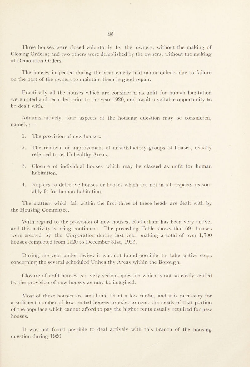 Three houses were closed voluntarily by the owners, without the making of Closing Orders ; and two others were demolished by the owners, without the making of Demolition Orders. The houses inspected during the year chiefly had minor defects due tO' failure on the part of the owners to- maintain them in good repair. Practically all the houses which are considered as unfit fo-r human habitation were noted and recorded prior to the year 1926, and await a suitable opportunity to be dealt with. Administratively, four aspects of the housing question may be considered, namely :— 1. The provision of new houses. 2. The removal or improvement of unsatisfactory groups of houses, usually referred to as Unhealthy Areas. 3. Closure of individual houses which may be classed as unfit for human habitation. 4. Repairs to defective houses or houses which are not in all respects reason¬ ably fit for human habitation. The matters which fall within the first three of these heads are dealt with by the Housing Committee. With regard to- the provision of new houses, Rotherham has been very active, and this activity is being continued. The preceding Table shows that 691 houses were erected by the Corporation during last year, making a total of over 1,700 houses completed from 1920 to^ December 31st, 1926. During the year under review it was not found possible to- take active steps concerning the several scheduled Unhealthy Areas within the Borough. Closure of unfit houses is a very serious question which is not so easily settled by the provision of new houses as may be imagined. Most of these houses are small and let at a low rental, and it is necessary for a sufficient number of low rented houses to- exist to meet the needs of that portion of the populace which cannot afford to pay the higher rents usually required for new houses. It was not found poissible to deal actively with this branch of the housing question during 1926.