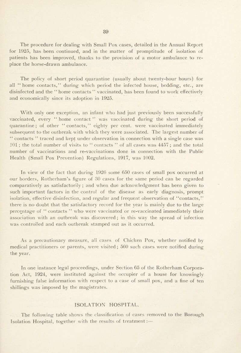 The procedure for dealing with Small Pox cases, detailed in the Annual Report for 1925, has been continued, and in the matter of promptitude of isolation of patients has been improved, thanks tO' the provision of a motor ambulance tc re¬ place the horse-drawn ambulance. The policy of short period quarantine (usually about twenty-hour hours) for all “home contacts,” during which period the infected house, bedding, etc., are disinfected and the “ home contacts ” vaccinated, has been found tO' work effectively and economically since its adoption in 1925. With only one exception, an infant who had just previously been successfully vaccinated, every “ home contact ” was vaccinated during the short period of quarantine; of other “contacts,” eighty per cent, were vaccinated immediately subsequent tO' the outbreak with which they were associated. The largest number of “ contacts ” traced and kept under observation in connection with a single case was iOl ; the total number of visits to- “ contacts ” of all cases was 4457 ; and the total number of vaccinations and re-vaccinations done in connection with the Public Health (Small Pox Prevention) Regulations, 1917, was 1002. In view of the fact that during 1926 some 650 cases of small pox occurred at our borders, Rotherham’s figure of 30 cases for the same period can be regarded comparatively as satisfactorily ; and when due acknowledgment has been given tO' such important factors in the control of the disease as early diagnosis, prompt isolation, effective disinfection, and regular and frequent observation of “contacts,” there is no doubt that the satisfactory record for the year is mainly due to' the large percentage of “ contacts ” who' were vaccinated or re-vaccinated immediately their association with an outbreak was discovered ; in this way the spread of infection was controlled and each outbreak stamped out as it occurred. As a precautionary measure, all cases of Chicken Pox, whether notified by medical practitioners or parents, were visited; 569 such cases were notified during the year. In one instance legal proceedings, under Section 65 of the Rotherham Corpora¬ tion Act, 1924, were instituted against the occupier of a house for knowingly furnishing false information with respect to a case of small pox, and a fine of ten shillings was imposed by the magistrates. ISOLATION HOSPITAL. The following table shows the classification of cases removed to* the Borough Isolation Hospital, together with the results of treatment:—