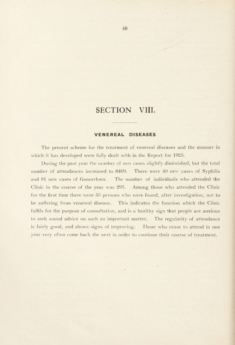 SECTION VIII. VENEREAL DISEASES The present scheme for the treatment of venereal diseases and the manner in which it has developed were fully dealt with in the Report for 19^25. During the past year the number of new cases slightly diminished, but the total number of attendances increased to 8469. There were 40' new cases of Syphilis and 81 new cases of Gonorrhoea. The number of individuals who attended the Clinic in the course of the year was 295. Among those who attended the Clinic for the first time there were 55 persons who were found, after investigation, not to be suffering from venereal disease. This indicates the function which the Clinic fulfils for the purpose of consultation, and is a healthy sign that people are anxious to- seek sound advice on such an important matter. The regularity of attendance is fairly good, and shows signs of improving. Those Avho cease to attend in one year very often come back the next in order to continue their course of treatment.