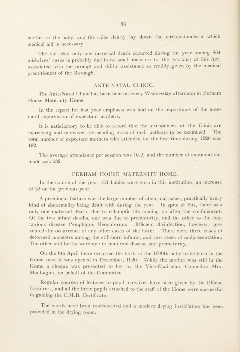 mother or the baby, and the rules clearly lay down the circumstances in which medical aid is necessary. The fact that ool}^ one maternal death occurred during the year among 864 midwives’ cases is probably due in no small measure to the working of this Act, associated with the prompt and skilful assistance so readily given by the medical practitioners of the Borough. ANTE-NATAL CLINIC. The Ante-Natal Clinic has been held on every Wednesday afternoon at Ferham House Maternity Home. In the report for last year emphasis was laid on the importance of the ante¬ natal supervision of expectant mothers. It is satisfactory to be able to record that the attendances at the Clinic are increasing and midwives are sending more of their patients to be examined. The total number of expectant mothers who attended for the first time during 1926 was 192. The average attendance per session was 10.2, and the number of examinations made was 532. FERHAM HOUSE MATERNITY HOME. In the course of the year, 161 babies were born in this institution, an increase of 22 on the previous year. A prominent feature was the large number of abnormal cases, practically every kind of abnormality being dealt with during the year. In spite of this, there was only one maternal death, due tO' eclamptic fits coming on after the confinement. Of the two infant deaths, one was due to prematurity, and the other to the con¬ tagious disease Pemphigus Neonatorum. Efficient disinfection, however, pre¬ vented the occurrence of any other cases of the latter. There were three cases of deformed monsters among the still-born infants, and two cases of malpresentation. The other still births were due to maternal disease and prematurity. On the 6th April there occurred the birth of the 1000th baby toi be born in the Home since it was opened in December, 1920. While the mother was still in the Home a cheque was presented to her by the Vice-Chairman, Councillor Mrs. MacLagan, on behalf of the Committee. Regular courses of lectures to pupil midwives have been given by the Official Lecturers, and all the three pupils attached to the staff of the Home were successful in gaining the C.M.B. Certificate. The wards have been re-decorated and a modern drying installation has been provided in the drying room.