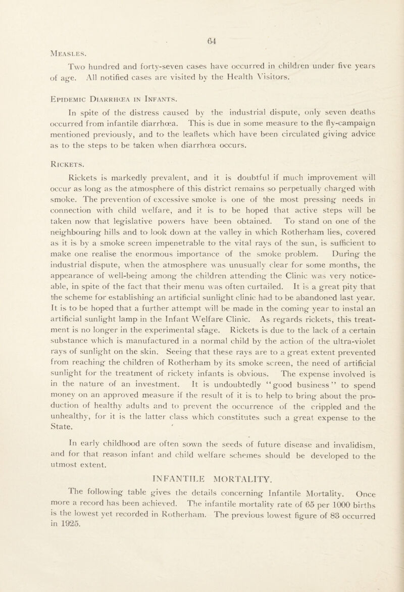 Measles. Two hundred and forty-seven cases have occurred in children under five years of age. All notified cases are visited by the Health Visitors. Epidemic Diarrhoea in Infants. In spite of the distress caused by the industrial dispute, only seven deaths occurred from infantile diarrhoea. This is due in some measure tO' the fly-campaign mentioned previously, and tO' the leaflets which have been circulated giving advice as to the steps to be taken when diarrhoea occurs. Rickets. Rickets is markedly prevalent, and it is doubtful if much improvement will occur as long as the atmosphere of this district remains so perpetually charged with smoke. The prevention of excessive smoke is one of the most pressing needs in connection with child welfare, and it is to be hoped that active steps will be taken now that legislative powers have been obtained. To stand on one of the neighbouring hills and tO' look down at the valley in which Rotherham lies, covered as it is by a smoke screen impenetrable to the vital rays of the sun, is sufficient to make one realise the enormons importance of the smoke problem. During the industrial dispute, when the atmosphere was unusually clear for some months, the appearance of well-being among the children attending the Clinic was very notice¬ able, in spite of the fact that their menu was often curtailed. It is a great pity that the scheme foT establishing an artificial sunlight clinic had to^ be abandoned last year. It is to'be hoped that a further attempt will be made in the coming year to instal an artificial sunlight lamp in the Infant Welfare Clinic. As regards rickets, this treat¬ ment is no longer in the experimental stage. Rickets is due to the lack of a certain substance which is manufactured in a normal child by the action of the ultra-violet rays of sunlight on the skin. Seeing that these rays are to a great extent prevented from reaching the children of Rotherham by its smoke screen, the need of artificial sunlight for the treatment of rickety infants is obvious. The expense involved is in the nature of an investment. It is undoubtedly “good business” to spend money on an approved measure if the result of it is to help to bring about the pro¬ duction of healthy adults and to prevent the occurrence of the crippled and the unhealthy, for it is the latter class which constitutes such a great expense to the State. In early childhood are often sown the seeds of future disease and invalidism, and for that reason infant and child welfare schemes should be developed to the utmost extent. INFANTILE MORTALITY. The following table gives the details concerning Infantile Mortality. Once more a record has been achieved. The infantile mortality rate of 65 per 1000' births is the lowest yet recorded in Rotherham. The previous lowest figure of 83 occurred in 1925.