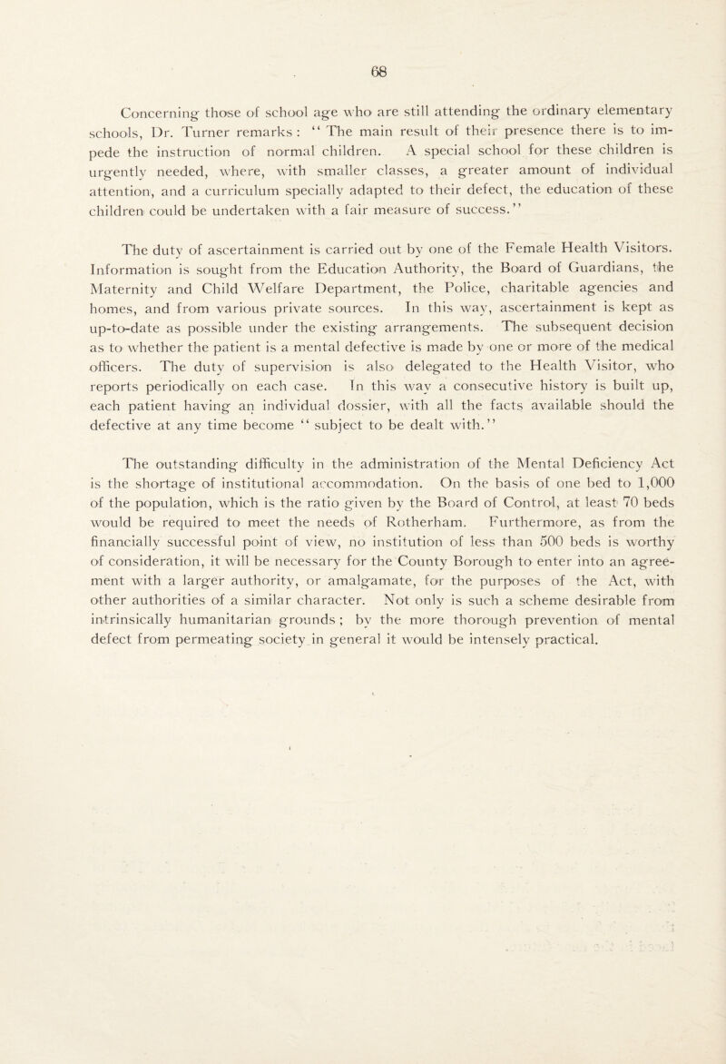 Concerning' those of school age who are still attending the ordinary elementary schools, Dr. Turner remarks: “ The main result of their presence there is to im¬ pede the instruction of normal children. A special school for these children is urgently needed, where, with smaller classes, a greater amount of individual attention, and a curriculum specially adapted to their defect, the education of these children could be undertaken with a fair measure of success.” The duty of ascertainment is carried out by one of the Female Health Visitors. Information is sought from the Education Authority, the Board of Guardians, the Maternity and Child Welfare Department, the Police, charitable agencies and homes, and from various private sources. In this way, ascertainment is kept as up-to-date as possible under the existing arrangements. The subsequent decision as tO' whether the patient is a mental defective is made by one or more of the medical officers. The duty of supervision is alsO' delegated tO' the Health Visitor, who reports periodically on each case. In this way a consecutive history is built up, each patient having an individual dossier, with all the facts available should the defective at any time become ” subject to be dealt with.” The outstanding difficulty in the administration of the Mental Deficiency Act is the shortage of institutional accommodation. On the basis of one bed to 1,000 of the population, which is the ratio given by the Board of Control, at least 70 beds would be required to meet the needs of Rotherham. Furthermore, as from the financially successful point of view, no institution of less than 500 beds is worthy of consideration, it will be necessary for the County Borough tO’ enter into an agree¬ ment with a larger authority, or amalg*amate, for the purposes of the Act, with other authorities of a similar character. Not only is such a scheme desirable from intrinsically humanitarian grounds ; by the more thorough prevention of mental defect from permeating society in general it would be intensely practical.