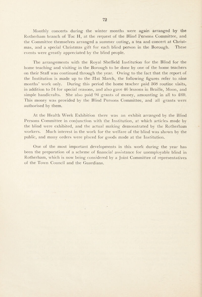Monthly concerts during the winter months were again arranged by the Rotherham branch of Toe H, at the request of the Blind Persons Committee, and the Committee themselves arranged a summier outing, a tea and concert at Christ¬ mas, and a special Christmas gift for each blind person in the Borough. These events were greatly appreciated by the blind people. The arrangements with the Royal Sheffield Institution for the Blind for the home teaching and visiting in the Borough tO' be done by one of the home teachers on their Staff was continued through the year. Owing to the fact that the report of the Institution is made up tO' the 31st March, the following figures refer to nine months’ work only. During this period the home teacher paid 368 routine visits, in addition tO' 34 for special reasons, and also' gave 46 lessons in Braille, Moon, and simple handicrafts. She alsO' paid 94 grants of money, amounting in all to £69. This money was provided by the Blind Persons Committee, and all grants were authorised by them. At the Health Week Exhibition there was an exhibit arranged by the Blind Persons Committee in conjunction with the Institution, at which articles made by the blind were exhibited, and the actual making demonstrated by the Rotherham workers. Much interest in the work for the welfare of the blind was shown bv the public, and many orders were placed for goods miade at the Institution. One of the most important developm.ents in this work during the year has been the preparation of a scheme of financial assistance for unemployable blind in Rotherham, which is now being considered by a Joint Committee of representatives of the Town Council and the Guardians.