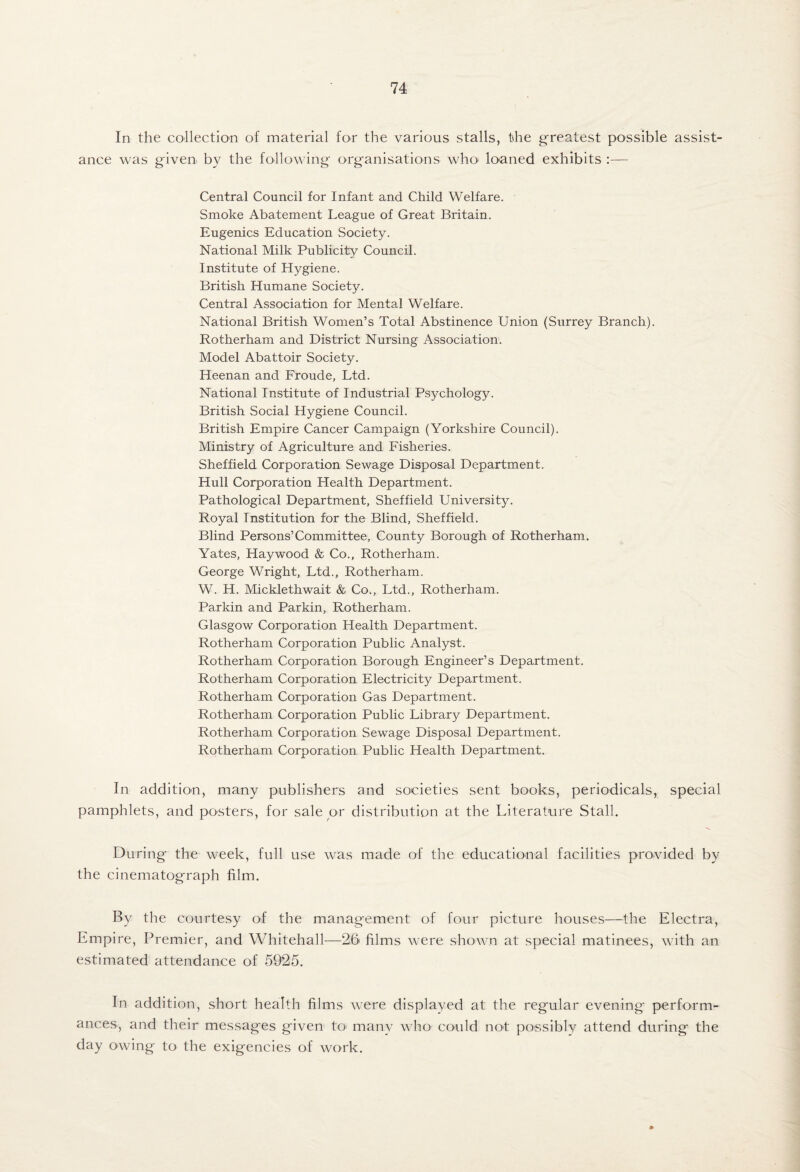 In the collection of material for the various stalls, the greatest possible assist¬ ance was given by the following organisations who' loaned exhibits :— Central Council for Infant and Child Welfare. Smoke Abatement League of Great Britain. Eugenics Education Society. National Milk Publicity Council. Institute of Hygiene. British Humane Society. Central Association for Mental Welfare. National British Women’s Total Abstinence Union (Surrey Branch). Rotherham and District Nursing Association. Model Abattoir Society. Heenan and Froude, Ltd. National Institute of Industrial Psychology. British Social Hygiene Council. British Empire Cancer Campaign (Yorkshire Council). Ministry of Agriculture and Fisheries. Sheffield Corporation Sewage Disposal Department. Hull Corporation Health Department. Pathological Department, Sheffield University. Royal Institution for the Blind, Sheffield. Blind Persons’Committee, County Borough of Rotherham. Yates, Haywood & Co., Rotherham. George Wright, Ltd., Rotherham. W. H. Micklethwait & Co., Ltd., Rotherham. Parkin and Parkin, Rotherham. Glasgow Corporation Health Department. Rotherham Corporation Public Analyst. Rotherham Corporation Borough Engineer’s Department, Rotherham Corporation Electricity Department. Rotherham Corporation Gas Department. Rotherham Corporation Public Library Department, Rotherham Corporation Sewage Disposal Department. Rotherham Corporation Public Health Department. In addition, many publishers and societies sent books, periodicals, special pamphlets, and posters, for sale or distribution at the Literature Stall. During the week, full use was made of the educational facilities provided by the cinematograph film. By the courtesy of the management of four picture houses—the Electra, Empire, Premier, and Whitehall—26 films were shown at special matinees, with an estimated attendance of 5925. In addition, short health films were displayed at the regular evening perform¬ ances, and their messages given tO' many who could not possibly attend during the day owing to the exigencies of work.