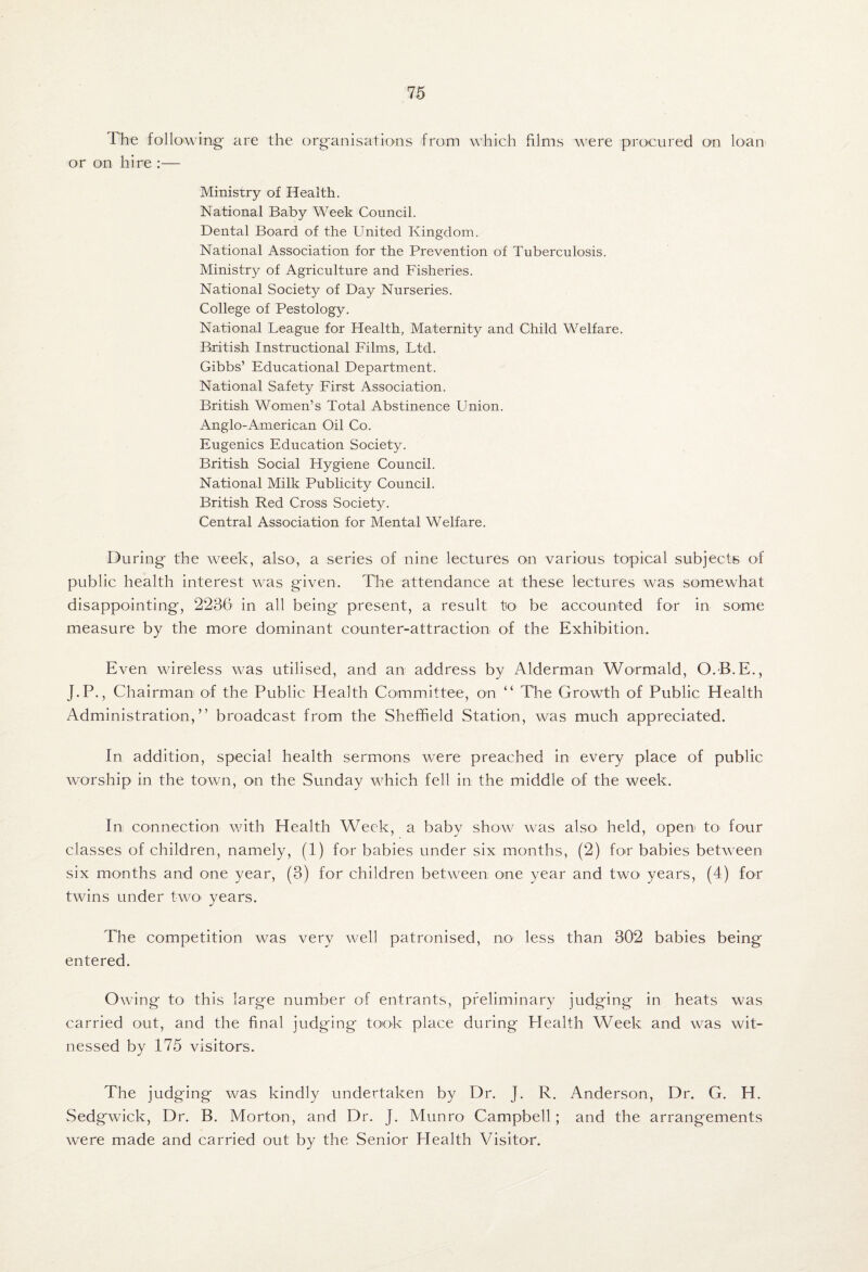 The following are the organisations from which films were procured on loan or on hire :— Ministry of Health. National Baby Week Council. Dental Board of the United Kingdom. National Association for the Prevention of Tuberculosis. Ministry of Agriculture and Fisheries. National Society of Day Nurseries. College of Pestology. National League for Health, Maternity and Child Welfare. British Instructional Films, Ltd. Gibbs’ Educational Department. National Safety First Association. British Women’s Total Abstinence Union. Anglo-American Oil Co. Eugenics Education Society. British Social Hygiene Council. National Milk Publicity Council. British Red Cross Society. Central Association for Mental Welfare. During the week, alsO', a series of nine lectures on various topical subjects of public health interest was given. The attendance at these lectures was somewhat disappointing, 2236 in all being present, a result to be accounted for in some measure by the more dominant counter-attraction of the Exhibition. Even wireless was utilised, and an address by Alderman Wormald, O.B.E., J.P., Chairman of the Public Health Committee, on “ Tire Growth of Public Health Administration,” broadcast from the Sheffield Station, was much appreciated. In addition, special health sermons were preached in every place of public worship in the town, on the Sunday which fell in the middle of the week. In connection with Health Week, a baby show was also held, open to four classes of children, namely, (1) for babies under six months, (2) for babies between six months and one year, (3) for children between one year and twO' years, (4) for twins under twO' years. The competition was very well patronised, no less than 302 babies being entered. Owing to this large number of entrants, preliminary judging in heats was carried out, and the final judging took place during Health Week and was wit¬ nessed by 175 visitors. The j udging was kindly undertaken by Dr. J. R. Anderson, Dr. G. H. Sedgwick, Dr. B. Morton, and Dr. J. Alunro Campbell; and the arrangements were made and carried out by the Senior Health Visitor.