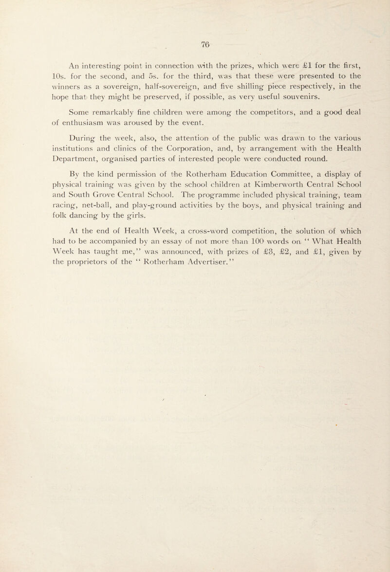 An interesting- point in connection with the prizes, which were £1 for the first, lOs. for the second, and 5s. for the third, was that these were presented tO' the winners as a sovereig-n, half-sovereign, and five shilling piece respectively, in the hope that' they might be preserved, if possible, as very useful souvenirs. Some remarkably fine children were among the competitors, and a good deal of enthusiasm was aroused by the event. During the week, also-, the attention of the public w^as drawn to the various institutions and clinics of the Corporation, and, by arrangement with the Health Department, organised parties of interested people were conducted round. By the kind permission of the Rotherham Education Committee, a display of physical training was given by the school children at Kimberworth Central School and South Grove Central School. The programme included physical training, team racing, net-ball, and play-ground activities by the boys, and physical training and folk dancing by the girls. At the end of Health Week, a cross-word competition, the solution of which had tO' be accompanied by an essay of not more than 100' words on “ What Health Week has taught me,” was announced, with prizes of £3, £2, and £1, given by the proprietors of the ” Rotherham Advertiser.”