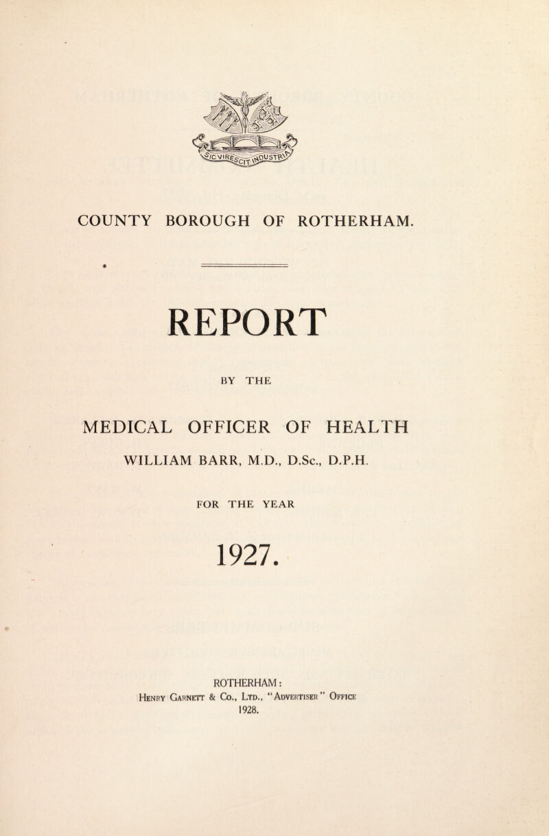 REPORT BY THE MEDICAL OFFICER OF HEALTH WILLIAM BARR, M.D., D.Sc., D.P.H. FOR THE YEAR 1927. ROTHERHAM: Henry Garnett & Co., Ltd., “Advertiser” Office 1928.