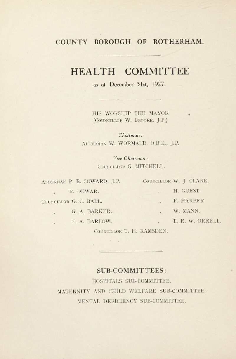 HEALTH COMMITTEE as at December 31st, 1927. HIS WORSHIP THE MAYOR (Councillor W. Brooke, J.P.) Chairman : Alderman W. WORMALD, O.B.E., J.P. Vice-Chairman : Councillor G. MITCHELL. Alderman P. B. COWARD, J.P. R. DEWAR. Councillor G. C. BALL. G. A. BARKER. F. A. BARLOW. Councillor T. Councillor W. J. CLARK. H. GUEST. F. HARPER. W. MANN. T. R. W. ORRELL. . RAMSDEN. SUB-COMMITTEES: HOSPITALS SUB-COMMITTEE. MATERNITY AND CHILD WELFARE SUB-COMMITTEE. MENTAL DEFICIENCY SUB-COMMITTEE.