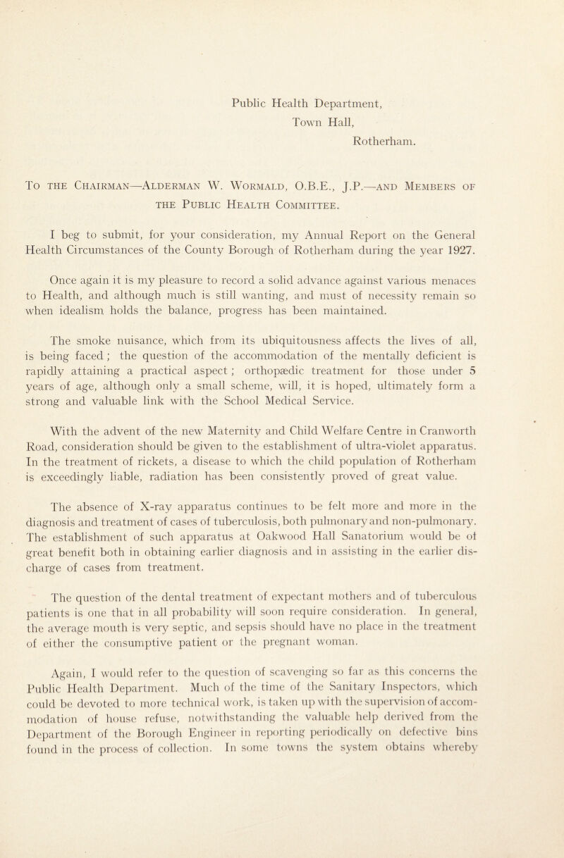 Public Health Department, Town Hall, Rotherham. To the Chairman—Alderman W. Wormald, O.B.E., J.P.—and Members of the Public Health Committee. I beg to submit, for your consideration, my Annual Report on the General Health Circumstances of the County Borough of Rotherham during the year 1927. Once again it is my pleasure to record a solid advance against various menaces to Health, and although much is still wanting, and must of necessity remain so when idealism, holds the balance, progress has been maintained. The smoke nuisance, which from its ubiquitousness affects the lives of all, is being faced ; the question of the accommodation of the mentally deficient is rapidly attaining a practical aspect ; orthopaedic treatment for those under 5 years of age, although only a small scheme, will, it is hoped, ultimately form a strong and valuable link with the School Medical Service. With the advent of the new Maternity and Child Welfare Centre in Cranworth Road, consideration should be given to the establishment of ultra-violet apparatus. In the treatment of rickets, a disease to which the child population of Rotherham is exceedingly liable, radiation has been consistently proved of great value. The absence of X-ray apparatus continues to be felt more and more in the diagnosis and treatment of cases of tuberculosis, both pulmonary and non-pulmonary. The establishment of such apparatus at Oakwood Hall Sanatorium, would be of great benefit both in obtaining earlier diagnosis and in assisting in the earlier dis¬ charge of cases from treatment. The question of the dental treatment of expectant mothers and of tuberculous patients is one that in all probability will soon require consideration. In general, the average mouth is very septic, and sepsis should have no place in the treatment of either the consumptive patient or the pregnant woman. Again, I would refer to the question of scavenging so far as this concerns the Public Health Department. Much of the time of the Sanitary Inspectors, which could be devoted to more technical work, is taken up with the supervision of accom¬ modation of house refuse, notwithstanding the valuable help derived from the Department of the Borough Engineer in reporting periodically on defective bins found in the process of collection. In some towns the system obtains whereby
