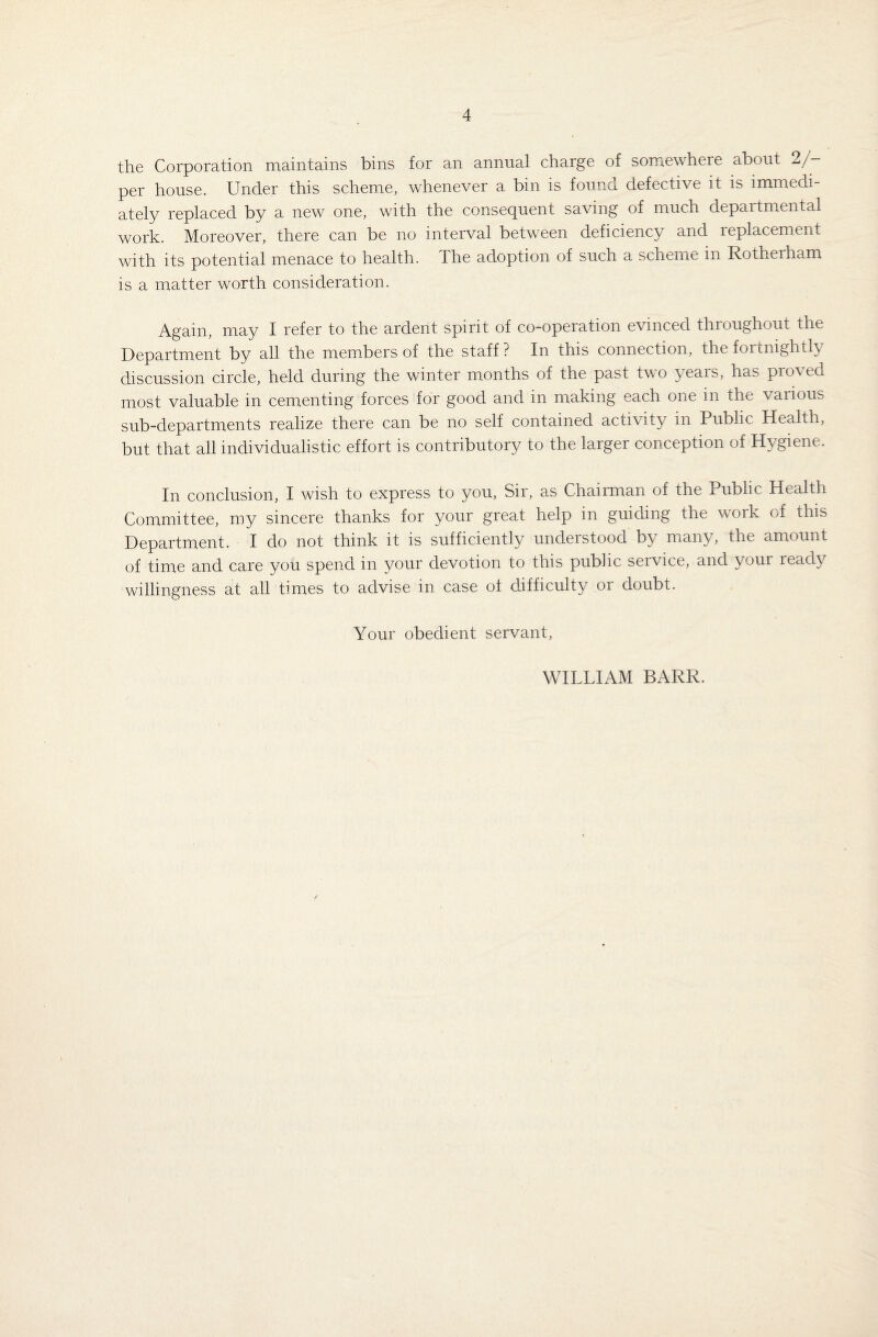 the Corporation maintains bins for an annual charge of somewhere about 2/ per house. Under this scheme, whenever a bin is found defective it is immedi¬ ately replaced by a new one, with the consequent saving of much departmental work. Moreover, there can be no interval between deficiency and replacement with its potential menace to health. The adoption of such a scheme in Rotheiham is a matter worth consideration. Again, may I refer to the ardent spirit of co-operation evinced throughout the Department by all the members of the staff? In this connection, the fortnightly discussion circle, held during the winter months of the past two years, has proved most valuable in cementing forces for good and in making each one in the various sub-departments realize there can be no self contained activity in Public Health, but that all individualistic effort is contributory to the larger conception of Hygiene. In conclusion, I wish to express to you, Sir, as Chairman of the Public Health Committee, my sincere thanks for your great help in guiding the work of this Department. I do not think it is sufficiently understood by many, the amount of time and care you spend in your devotion to this public service, and your ready willingness at all times to advise in case ot difficulty or doubt. Your obedient servant, WILLIAM BARR.