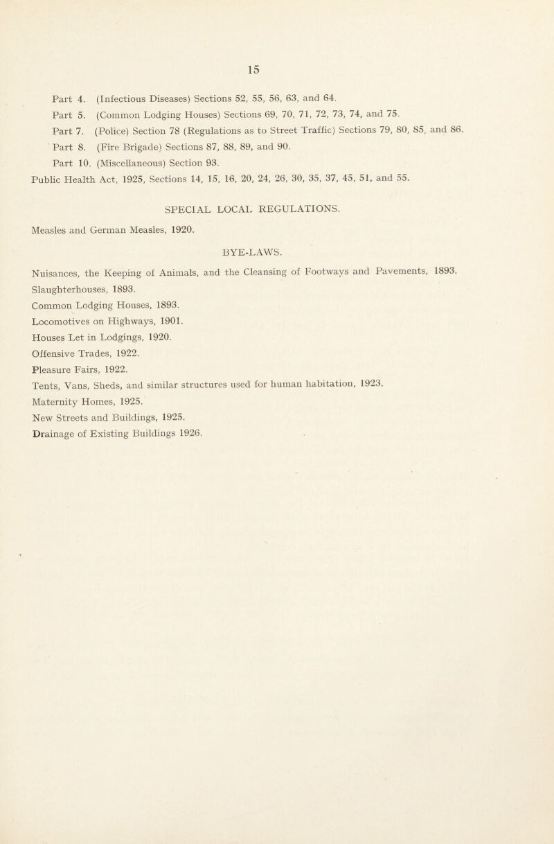 Part 4. (Infectious Diseases) Sections 52, 55, 56, 63, and 64. Part 5. (Common Lodging Houses) Sections 69, 70, 71, 72, 73, 74, and 75. Part 7. (Police) Section 78 (Regulations as to Street Traffic) Sections 79, 80, 85, and 86. Part 8. (Fire Brigade) Sections 87, 88, 89, and 90. Part 10. (Miscellaneous) Section 93. Public Health Act, 1925, Sections 14, 15, 16, 20, 24, 26, 30, 35, 37, 45, 51, and 55. SPECIAL LOCAL REGULATIONS. Measles and German Measles, 1920. BYE-LAWS. Nuisances, the Keeping of Animals, and the Cleansing of Footways and Pavements, 1893. Slaughterhouses, 1893. Common Lodging Houses, 1893. Locomotives on Highways, 1901. Houses Let in Lodgings, 1920. Offensive Trades, 1922. Pleasure Fairs, 1922. Tents, Vans, Sheds, and similar structures used for human habitation, 1923. Maternity Homes, 1925. New Streets and Buildings, 1925. Drainage of Existing Buildings 1926.