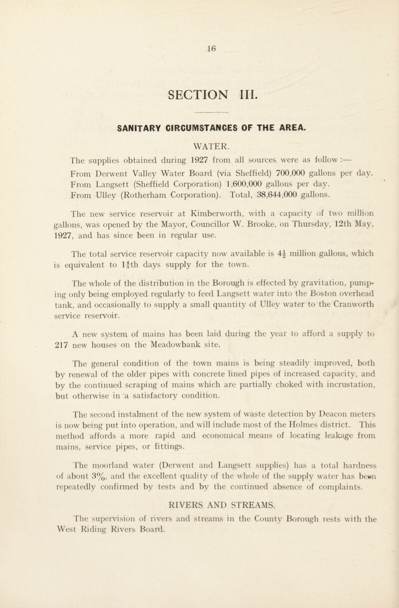 SECTION III. SANITARY CIRCUMSTANCES OF THE AREA. WATER. The supplies obtained during 1927 from all sources were as follow :— From Derwent Valley Water Board (via Sheffield) 700,000 gallons per day. From Langsett (Sheffield Corporation) 1,600,000 gallons per day. From Ulley (Rotherham Corporation). Total, 38,644,000 gallons. The new service reservoir at Kimberworth, with a capacity of two million gallons, was opened by the Mayor, Councillor W. Brooke, on Thursday, 12th May, 1927, and has since been in regular use. The total service reservoir capacity now available is 4J million gallons, which is equivalent to lfth days supply for the town. The whole of the distribution in the Borough is effected by gravitation, pump¬ ing only being employed regularly to feed Langsett water into the Boston overhead tank, and occasionally to supply a small quantity of Ulley water to the Cranworth service reservoir. A new system of mains has been laid during the year to afford a supply to 217 new houses on the Meadowbank site. The general condition of the town mains is being steadily improved, both by renewal of the older pipes with concrete lined pipes of increased capacity, and by the continued scraping of mains which are partially choked with incrustation, but otherwise in 'a satisfactory condition. The second instalment of the new system of waste detection by Deacon meters is now being put into operation, and will include most of the Holmes district. This method affords a more rapid and economical means of locating leakage from mains, service pipes, or fittings. The moorland water (Derwent and Langsett supplies) has a total hardness of about 3%, and the excellent quality of the whole of the supply water has been repeatedly confirmed by tests and by the continued absence of complaints. RIVERS AND STREAMS. The supervision of rivers and streams in the County Borough rests with the West Riding Rivers Board.