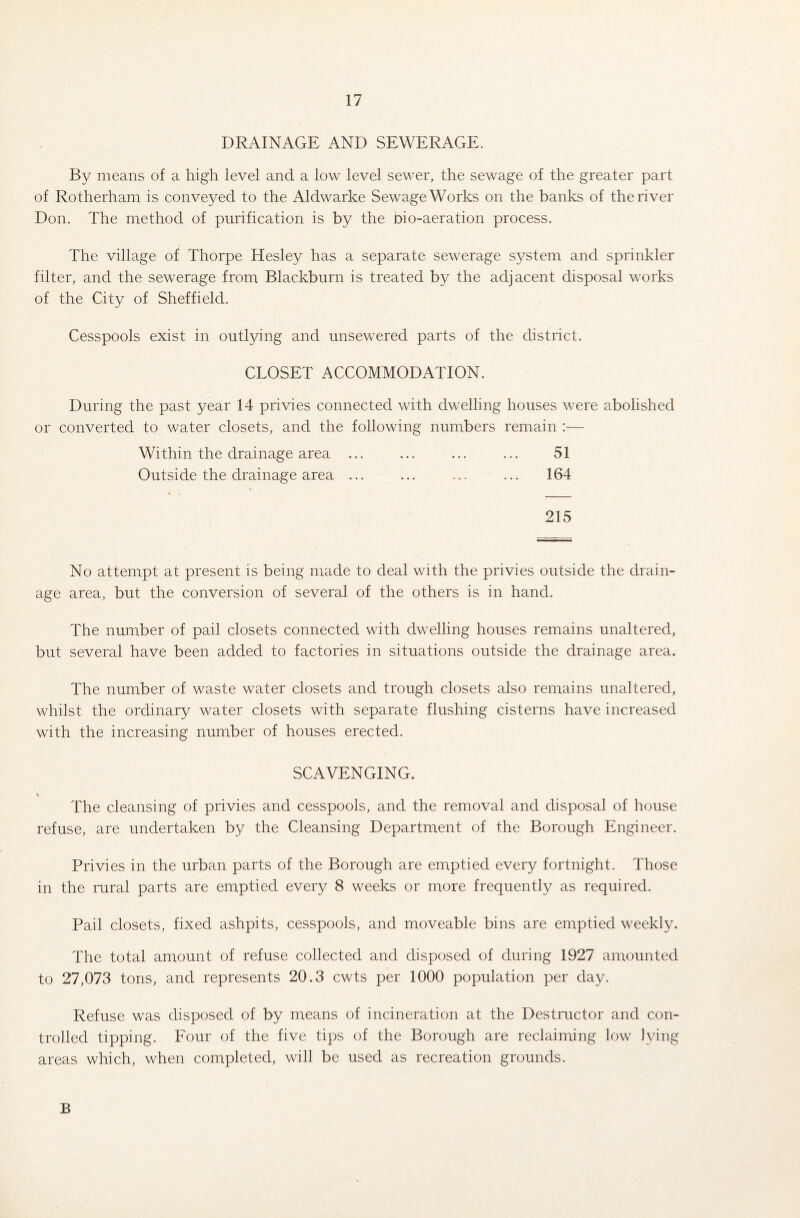 DRAINAGE AND SEWERAGE. By means of a high level and a low level sewer, the sewage of the greater part of Rotherham is conveyed to the Aldwarke Sewage Works on the banks of the river Don. The method of purification is by the bio-aeration process. The village of Thorpe Hesley has a separate sewerage system and sprinkler filter, and the sewerage from Blackburn is treated by the adjacent disposal works of the City of Sheffield. Cesspools exist in outlying and unsewered parts of the district. CLOSET ACCOMMODATION. During the past year 14 privies connected with dwelling houses were abolished or converted to water closets, and the following numbers remain :— Within the drainage area ... ... ... ... 51 Outside the drainage area ... ... ... ... 164 215 No attempt at present is being made to deal with the privies outside the drain¬ age area, but the conversion of several of the others is in hand. The number of pail closets connected with dwelling houses remains unaltered, but several have been added to factories in situations outside the drainage area. The number of waste water closets and trough closets also remains unaltered, whilst the ordinary water closets with separate flushing cisterns have increased with the increasing number of houses erected. SCAVENGING. The cleansing of privies and cesspools, and the removal and disposal of house refuse, are undertaken by the Cleansing Department of the Borough Engineer. Privies in the urban parts of the Borough are emptied every fortnight. Those in the rural parts are emptied every 8 weeks or more frequently as required. Pail closets, fixed ashpits, cesspools, and moveable bins are emptied weekly. The total amount of refuse collected and disposed of during 1927 amounted to 27,073 tons, and represents 20.3 cwts per 1000 population per day. Refuse was disposed of by means of incineration at the Destructor and con¬ trolled tipping. Four of the five tips of the Borough are reclaiming low lying areas which, when completed, will be used as recreation grounds. B