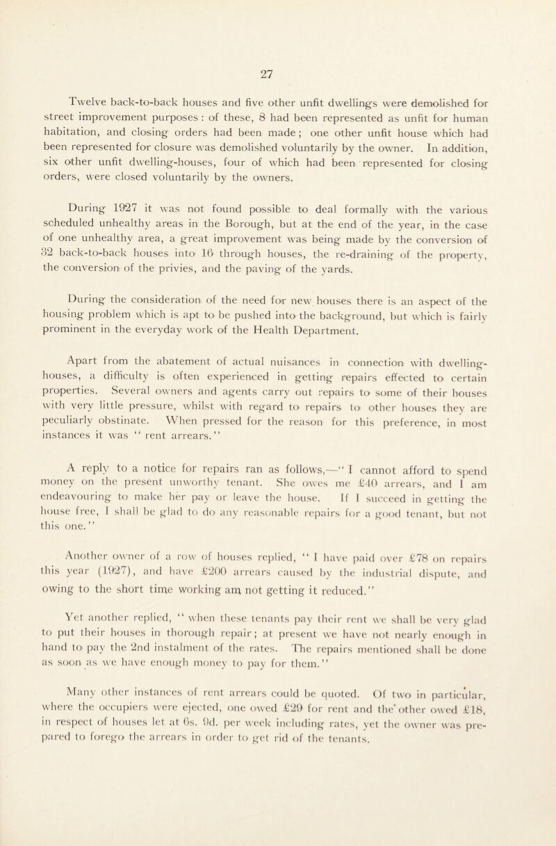 Twelve back-to-back houses and five other unfit dwelling's were demolished for street improvement purposes : of these, 8 had been represented as unfit for human habitation, and closing orders had been made ; one other unfit house which had been represented for closure was demolished voluntarily by the owner. In addition, six other unfit dwelling-houses, four of which had been represented for closing orders, were closed voluntarily by the owners. During 1927 it was not found possible to deal formally with the various scheduled unhealthy areas in the Borough, but at the end of the year, in the case of °ne unhealthy area, a great improvement was being made by the conversion of 52 back-to'-back houses into1 16 through houses, the re-draining of the property, the conversion of the privies, and the paving of the yards. During the consideration of the need for new houses there is an aspect of the housing problem which is apt U> be pushed into the background, but which is fairly prominent in the everyday work of the Health Department. Apart from the abatement of actual nuisances in connection with dwelling- houses, a difficulty is often experienced in getting* repairs effected to' certain properties. Several owners and agents carry out repairs to some of their houses with very little pressure, whilst with reg'ard to repairsi to' other houses they are peculiarly obstinate. When pressed for the reason for this preference, in most instances it was “ rent arrears.” A reply to a notice for repairs ran as follows,—“ I cannot afford to spend money on the present unworthy tenant. She owes me £40 arrears, and 1 am endeavouring to make her pay or leave the house. If I succeed in getting the house free, I shall be glad to do any reasonable repairs for a good tenant, but not this one.” Another owner of a row of houses replied, “ I have paid over £78 on repairs this year (1927), and have £200 arrears caused by the industrial dispute, and owing to the short time working am not getting it reduced.” Yet another replied, “ when these tenants pay their rent we shall be very glad to put their houses in thorough repair; at present we have not nearly enough in hand to pay the 2nd instalment of the rates. The repairs mentioned shall be done as soon as we have enough money to pay for them.” Many other instances of rent arrears could be quoted. Of two in particular, where the occupiers were ejected, one owed £29 for rent and the* other owed £18, in respect of houses let at 6s. 9d. per week including rates, yet the owner was pre¬ pared to forego the arrears in order to get rid of the tenants.