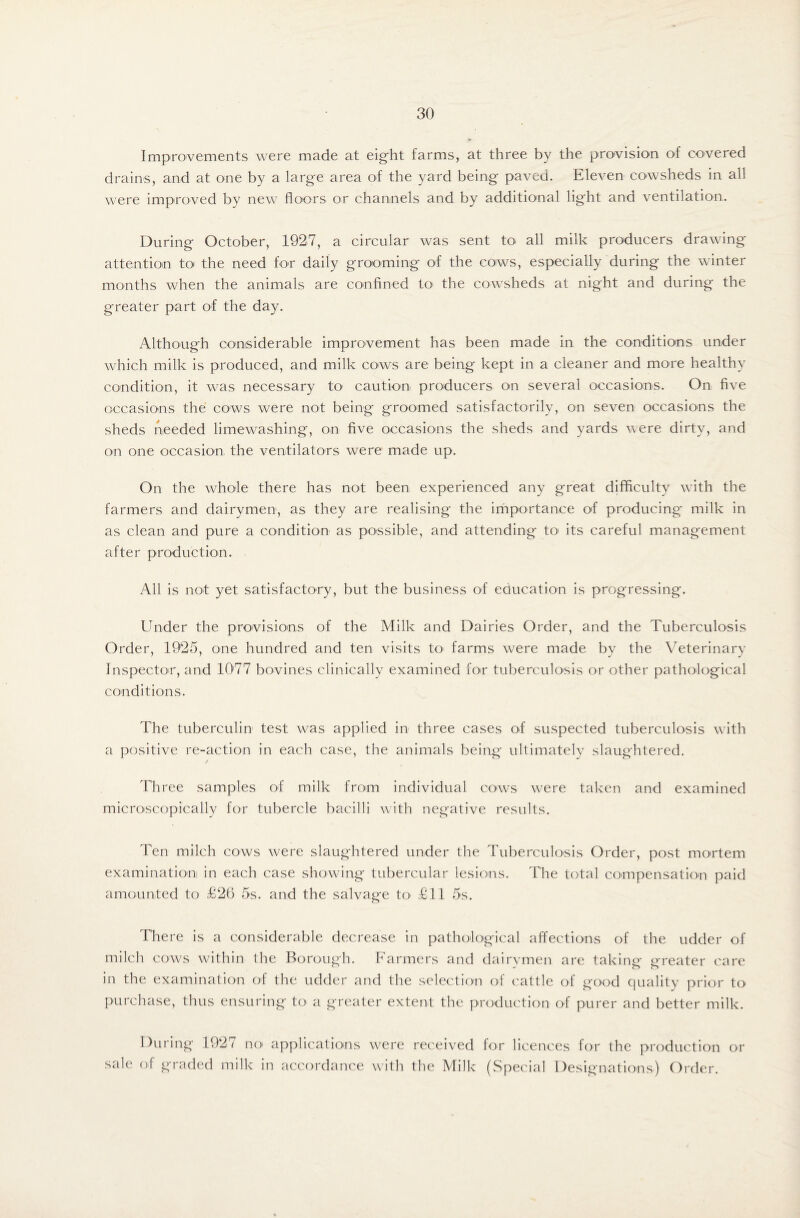 Improvements were made at eight farms, at three by the provision of covered drains, and at one by a large area of the yard being paved. Eleven cowsheds in all were improved by new floors or channels and by additional light and ventilation. During October, 1927, a circular was sent to all milk producers drawing attention to the need for daily grooming of the cows, especially during the winter months when the animals are confined to the cowsheds at night and during the greater part of the day. Although considerable improvement has been made in the conditions under which milk is produced, and milk cows are being kept in a cleaner and more healthy condition, it was necessary to caution producers on several occasions. On five occasions the cows were not being groomed satisfactorily, on seven occasions the sheds needed limewashing, on five occasions the sheds and yards were dirty, and on one occasion the ventilators were made up. On the whole there has not been experienced any great difficulty with the farmers and dairymen, as they are realising the importance of producing milk in as clean and pure a condition as possible, and attending to' its careful management after production. All is not yet satisfactory, but the business of education is progressing. Under the provisions of the Milk and Dairies Order, and the Tuberculosis Order, 1925, one hundred and ten visits to1 farms were made by the Veterinary Inspector, and 1077 bovin.es clinically examined for tuberculosis or other pathological conditions. The tuberculin test was applied in three cases of suspected tuberculosis with a positive re-action in each case, the animals being ultimately slaughtered. Three samples of milk from individual cows were taken and examined microscopically for tubercle bacilli with negative results. Ten milch cows were slaughtered under the Tuberculosis Order, post mortem examination in each case showing tubercular lesions. The total compensation paid amounted to £26 5s. and the salvage to £11 5s. There is a considerable decrease in pathological affections of the udder of milch cows within the Borough. Farmers and dairymen are taking greater care in the examination of the udder and the selection of cattle of good quality prior to purchase, thus ensuring to a greater extent the production of purer and better milk. During 1927 no applications were received for licences for the production or sale of graded milk in accordance with the Milk (Special Designations) Order.