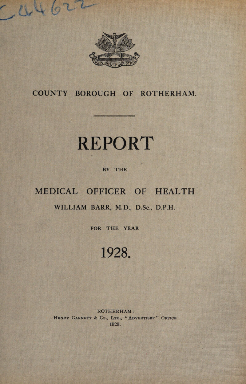 REPORT c BY THE MEDICAL OFFICER OF HEALTH WILLIAM BARR, M.D., D.Sc., D.P.H. FOR THE YEAR 1928. ROTHERHAM: Henry Garnett & Co., Ltd., “Advertiser” Office 1929.