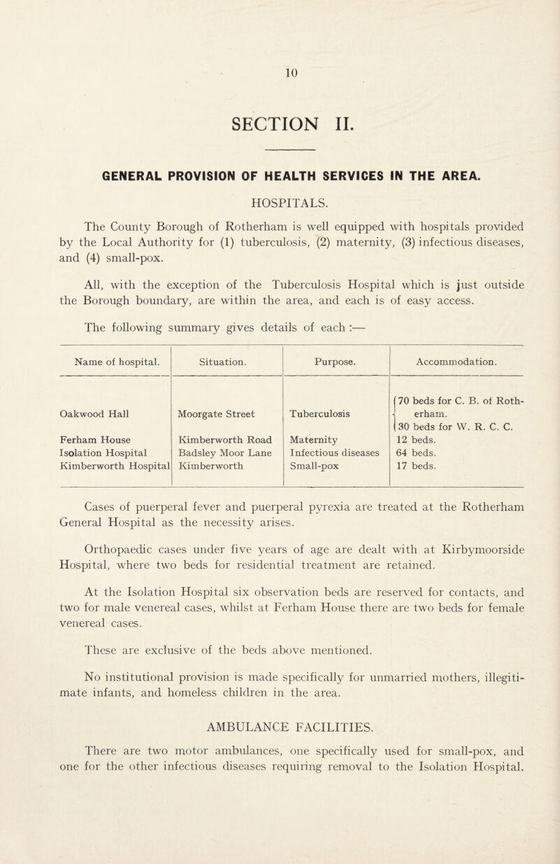 SECTION II. GENERAL PROVISION OF HEALTH SERVICES IN THE AREA. HOSPITALS. The County Borough of Rotherham is well equipped with hospitals provided by the Local Authority for (1) tuberculosis, (2) maternity, (3) infectious diseases, and (4) small-pox. All, with the exception of the Tuberculosis Hospital which is just outside the Borough boundary, are within the area, and each is of easy access. The following summary gives details of each :— Name of hospital. Situation. Purpose. Accommodation. Oakwood Hall Ferham House Isolation Hospital Kimberworth Hospital Moorgate Street Kimberworth Road Badsley Moor Lane Kimberworth Tuberculosis Maternity Infectious diseases Small-pox 70 beds for C. B. of Roth¬ erham. 30 beds for W. R. C. C. 12 beds. 64 beds. 17 beds. Cases of puerperal fever and puerperal pyrexia are treated at the Rotherham General Hospital as the necessity arises. Orthopaedic cases under five years of age are dealt with at Kirbymoorside Hospital, where two beds for residential treatment are retained. At the Isolation Hospital six observation beds are reserved for contacts, and two for male venereal cases, whilst at Ferham House there are two beds for female venereal cases. These are exclusive of the beds above mentioned. No institutional provision is made specifically for unmarried mothers, illegiti¬ mate infants, and homeless children in the area. AMBULANCE FACILITIES. There are two motor ambulances, one specifically used for small-pox, and one for the other infectious diseases requiring removal to the Isolation Hospital.