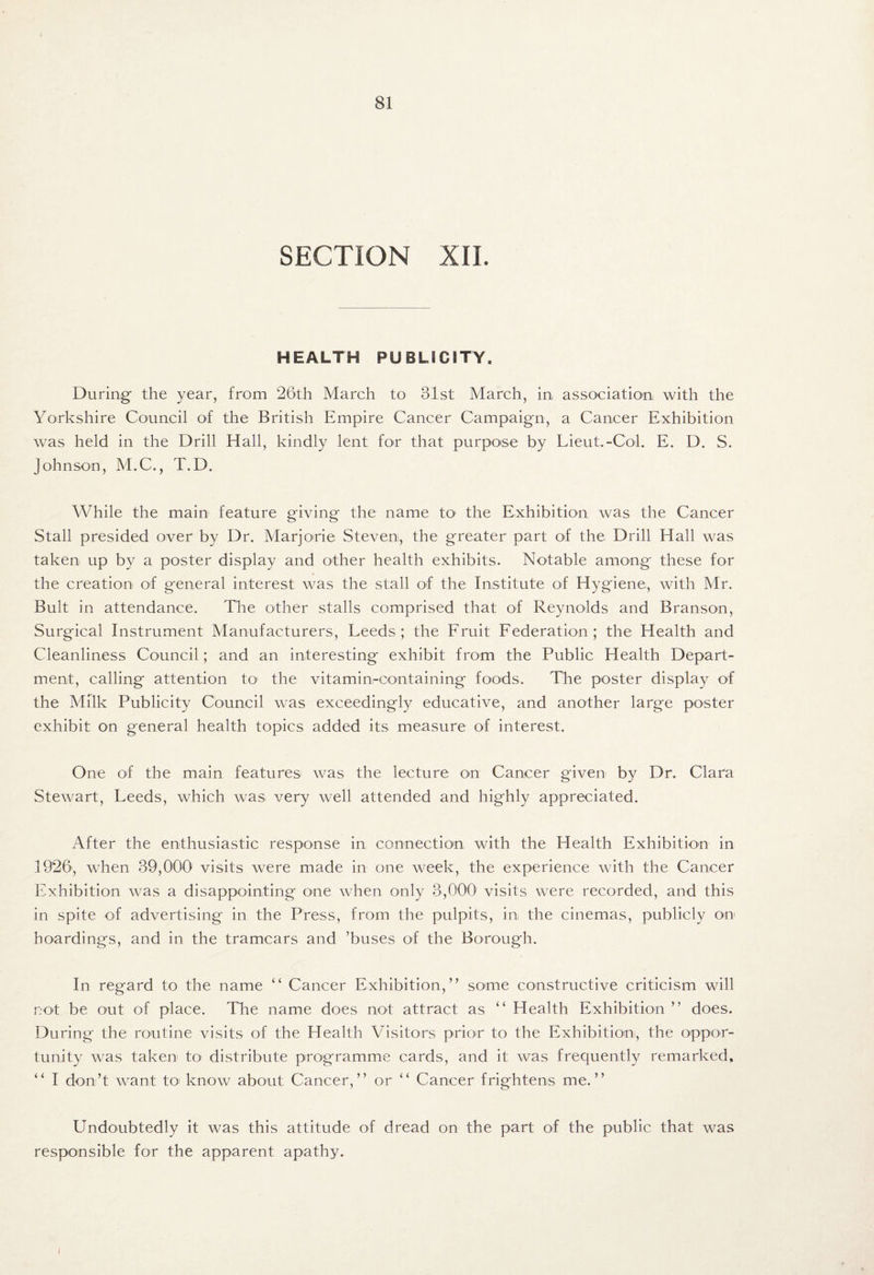 SECTION XII. HEALTH PUBLICITY. During- the year, from 26th March to 31st March, in association with the Yorkshire Council of the British Empire Cancer Campaign, a Cancer Exhibition was held in the Drill Hall, kindly lent for that purpose by Lieut.-Col. E. D. S. Johnson, M.C., T.D. While the main feature giving the name to1 the Exhibition was the Cancer Stall presided over by Dr. Marjorie Steven, the greater part of the Drill Hall was taken up by a poster display and other health exhibits. Notable among' these for the creation of g'eneral interest was the stall of the Institute of Hygiene, with Mr. Bult in attendance. The other stalls comprised that of Reynolds and Branson, Surgical Instrument Manufacturers, Leeds; the Fruit Federation; the Health and Cleanliness Council; and an interesting exhibit from the Public Elealth Depart¬ ment, calling attention to the vitamin-oontaining foods. The poster display of the Milk Publicity Council was exceedingly educative, and another large poster exhibit on general health topics added its measure of interest. One of the main features- was the lecture on Cancer given by Dr. Clara Stewart, Leeds, which was very well attended and highly appreciated. After the enthusiastic response in connection with the Health Exhibition in 1926, when 3-9,000 visits were made in one week, the experience with the Cancer Exhibition was a disappointing one when only 3,000 visits were recorded, and this in spite of advertising in the Press, from the pulpits, in the cinemas, publicly on hoardings, and in the tramcars and ’buses of the Borough. In regard to the name “ Cancer Exhibition,” some constructive criticism will not be out of place. The name does not attract as “ Health Exhibition ” does. During the routine visits of the Health Visitors prior to the Exhibition, the oppor¬ tunity was taken to distribute programme cards, and it was frequently remarked, “ I don’t want to know about Cancer,” or “ Cancer frightens me.” Undoubtedly it was this attitude of dread on the part of the public that was responsible for the apparent apathy. [