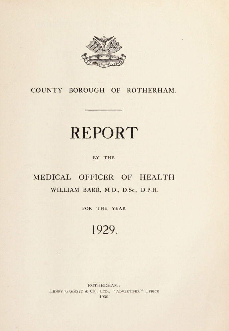 REPORT BY THE MEDICAL OFFICER OF HEALTH WILLIAM BARR, M.D., D.Sc., D.P H. FOR THE YEAR 1929. ROTHERHAM: Henry Garnett & Co., Ltd., “ Advertiser ” Office 1930.