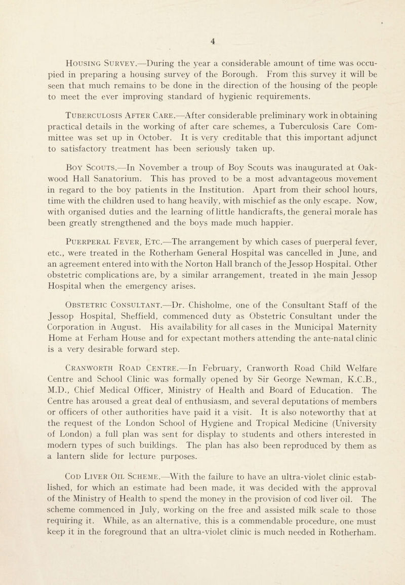 Housing Survey.—During the year a considerable amount of time was occu¬ pied in preparing a housing survey of the Borough. From this survey it will be seen that much remains to be done in the direction of the housing of the people to meet the ever improving standard of hygienic requirements. Tuberculosis After Care.—After considerable preliminary work in obtaining practical details in the working of after care schemes, a Tuberculosis Care Com¬ mittee was set up in October. It is very creditable that this important adjunct to satisfactory treatment has been seriously taken up. Boy Scouts.—In November a troup of Boy Scouts was inaugurated at Oak- wood Hall Sanatorium. This has proved to be a most advantageous movement in regard to the boy patients in the Institution. Apart from their school hours, time with the children used to hang heavily, with mischief as the only escape. Now, with organised duties and the learning of little handicrafts, the general morale has been greatly strengthened and the boys made much happier. Puerperal Fever, Etc.—The arrangement by which cases of puerperal fever, etc., were treated in the Rotherham General Hospital was cancelled in June, and an agreement entered into with the Norton Hall branch of the Jessop Hospital. Other obstetric complications are, by a similar arrangement, treated in }he main Jessop Hospital when the emergency arises. Obstetric Consultant.—Dr. Chisholme, one of the Consultant Staff of the Jessop Hospital, Sheffield, commenced duty as Obstetric Consultant under the Corporation in August. His availability for all cases in the Municipal Maternity Home at Ferham House and for expectant mothers attending the ante-natal clinic is a very desirable forward step. Cranworth Road Centre.—In February, Cranworth Road Child Welfare Centre and School Clinic was formally opened by Sir George Newman, K.C.B., M.D., Chief Medical Officer, Ministry of Health and Board of Education. The Centre has aroused a great deal of enthusiasm, and several deputations of members or officers of other authorities have paid it a visit. It is also noteworthy that at the request of the London School of Hygiene and Tropical Medicine (University of London) a full plan was sent for display to students and others interested in modern types of such buildings. The plan has also been reproduced by them as a lantern slide for lecture purposes. Cod Liver Oil Scheme.—With the failure to have an ultra-violet clinic estab¬ lished, for which an estimate had been made, it was decided with the approval of the Ministry of Health to spend the money in the provision of cod liver oil. The scheme commenced in July, working on the free and assisted milk scale to those requiring it. While, as an alternative, this is a commendable procedure, one must keep it in the foreground that an ultra-violet clinic is much needed in Rotherham.