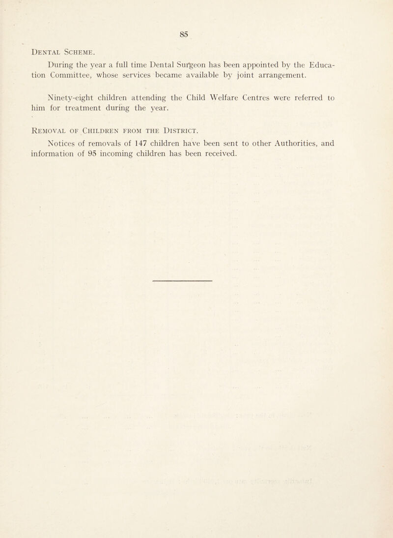 Dental Scheme. During the year a full time Dental Surgeon has been appointed by the Educa¬ tion Committee, whose services became available by joint arrangement. Ninety-eight children attending the Child Welfare Centres were referred to him for treatment during the year. Removal of Children from the District. Notices of removals of 147 children have been sent to other Authorities, and information of 95 incoming children has been received.
