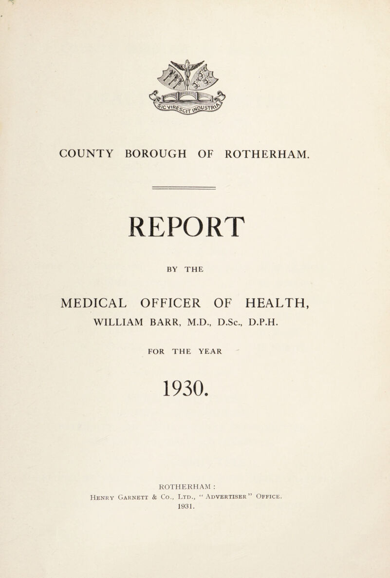 REPORT BY THE MEDICAL OFFICER OF HEALTH, WILLIAM BARR, M.D., D.Sc., D.PJH. FOR THE YEAR 1930. ROTHERHAM : Henry Garnett & Co., Ltd., “Advertiser” Office. 1931.