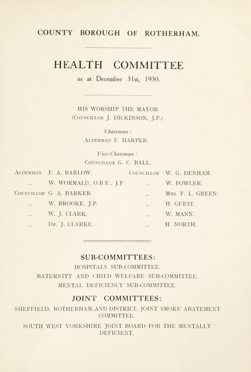 HEALTH COM MITTEE as at December 31st, 1930. HIS WORSHIP THE MAYOR (Councillor J. DICKINSON, J.P.) Chairman : Alderman F. HARPER. Vice-Chairman : Councillor G. C. BALL. Alderman F. A. BARLOW. Councillor W. WORMALD, O.B.E., J.P. Councillor G. A. BARKER. „ W. BROOKE, J.P. W. G. DENHAM. W. FOWLER. Mrs. F. L. GREEN. H. GUEST. W. J. CLARK. W. MANN. Dr. J. CLARKE. H. NORTH. SUB-COMMITTEES: HOSPITALS SUB-COMMITTEE. MATERNITY AND CHILD WELFARE SUB-COMMITTEE. MENTAL DEFICIENCY SUB-COMMITTEE. JOINT COMMITTEES: SHEFFIELD, ROTHERHAM, AND DISTRICT, JOINT SMOKE ABATEMENT COMMITTEE. SOUTH WEST YORKSHIRE JOINT BOARD FOR THE MENTALLY DEFICIENT.