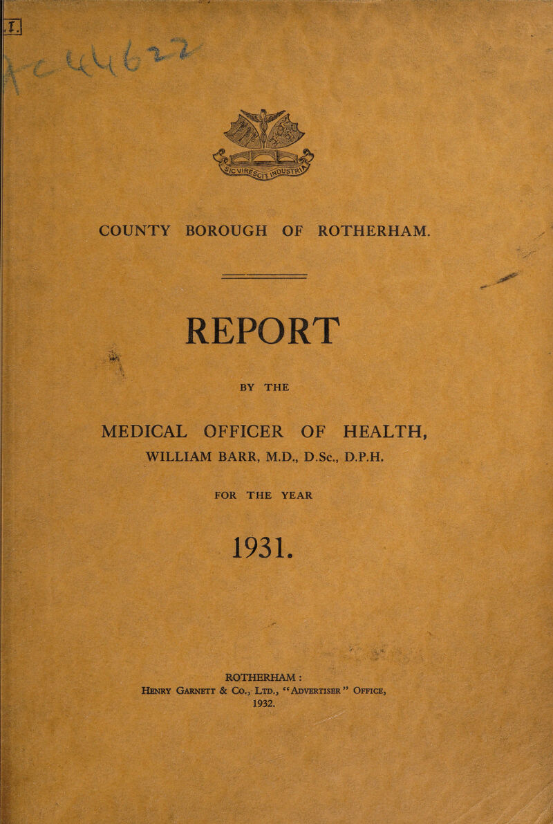 REPORT , i. : BY THE IgSv I . r ' MEDICAL OFFICER OF HEALTH, f; WILLIAM BARR, M.D., D.Sc., D.P.H. FOR THE YEAR ROTHERHAM : Henry Garnett & Co., Ltd., “Advertiser” Office, 1932.