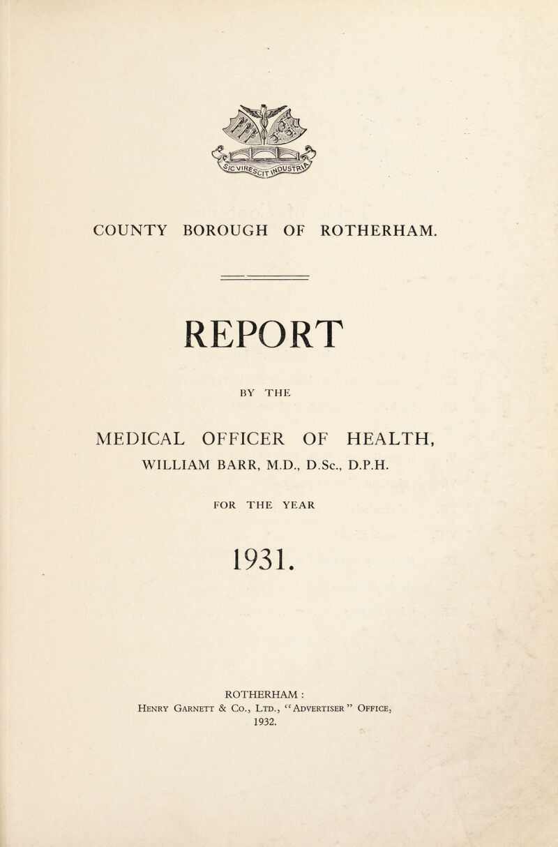 REPORT BY THE MEDICAL OFFICER OF HEALTH, WILLIAM BARR, M.D., D.Sc., D.P.H. FOR THE YEAR 1931. ROTHERHAM : Henry Garnett & Co., Ltd., cc Advertiser ” Office., 1932.