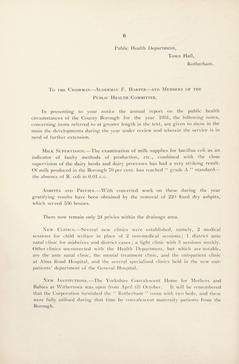 Public Health Department, Town Hall, Rotherham. To the Chairman—Alderman F. Harper—and Members of the Public Health Committee. In presenting- to your notice the annual report on the public health circumstances of the County Borough for the year 1931, the following' notes, concerning items referred to at greater length in the text, are given to show in the main the developments during the year under review and wherein the service is in need of further extension. Milk Supervision.—The examination of milk supplies for bacillus coli as an indicator of faulty methods of production, etc., combined with the close supervision of the dairy herds and dairy processes has had a very striking result. Of milk produced in the Borough 79 per cent, has reached “ grade A ” standard—- the absence of B. coli in 0.01 c.c. Ashpits and Privies.—With concerted work on these during the year gratifying results have been obtained by the removal of 220 fixed dry ashpits, which served 556 houses. There now remain only 24 privies within the drainage area. New Clinics.—Several new clinics were established, namely, 2i medical sessions for child welfare in place of 2 non-medical sessions; 1 district ante natal clinic for midwives and district cases ; a light clinic with 3 sessions weekly. Other clinics unconnected with the Health Department, but which are notable, are the ante natal clinic, the mental treatment clinic, and the out-patient clinic at Alma Road Hospital, and the several specialised clinics held in the new out¬ patients’ department of the General Hospital. New Institutions.—The Yorkshire Convalescent Home for Mothers and Babies at Withernsea was open from April till October. It will be remembered that the Corporation furnished the “ Rotherham ” room with two beds, and these were fully utilised during that time by convalescent maternity patients from the Borough.