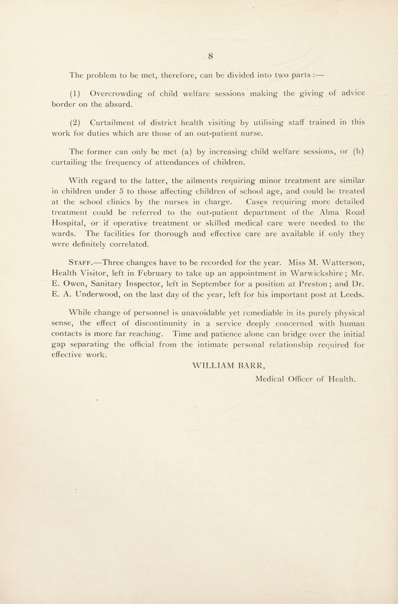 The problem to be met, therefore, can be divided into two parts :— (1) Overcrowding of child welfare sessions making the giving of advice border on the absurd. (2) Curtailment of district health visiting by utilising staff trained in this work for duties which are those of an out-patient nurse. The former can only be met (a) by increasing child welfare sessions, or (b) curtailing the frequency of attendances of children. With regard to the latter, the ailments requiring minor treatment are similar in children under 5 to those affecting children of school age, and could be treated at the school clinics by the nurses in charge. Cases requiring more detailed treatment could be referred to the out-patient department of the Alma Road Hospital, or if operative treatment or skilled medical care were needed to the wards. The facilities for thorough and effective care are available if only they were definitely correlated. Staff.—Three changes have to be recorded for the year. Miss M. Watterson, Health Visitor, left in February to take up an appointment in Warwickshire; Mr. E. Owen, Sanitary Inspector, left in September for a position at Preston ; and Dr. E. A. Underwood, on the last day of the year, left for his important post at Leeds. While change of personnel is unavoidable yet remediable in its purely physical sense, the effect of discontinunity in a service deeply concerned with human contacts is more far reaching. Time and patience alone can bridge over the initial gap separating the official from the intimate personal relationship required for effective work. WILLIAM BARR, Medical Officer of Health.