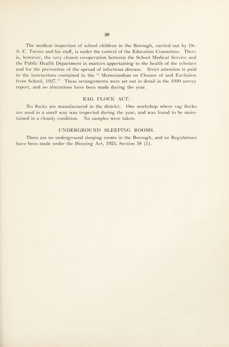 The medical inspection of school children in the Borough, carried out by Dr. A. C. Turner and his staff, is under the control of the Education Committee. There is, however, the very closest co-operation between the School Medical Service and the Public Health Department in matters appertaining to the health of the scholars and for the prevention of the spread of infectious disease. Strict attention is paid to the instructions contained in the “ Memorandum on Closure of and Exclusion from School, 1927.” These arrangements were set out in detail in the 1930' survey report, and no alterations have been made during the year. RAG FLOCK ACT. No flocks are manufactured in the district. One workshop where rag flocks are used in a small way was inspected during the year, and was found to be main¬ tained in a cleanly condition. No samples were taken. UNDERGROUND SLEEPING ROOMS. There are no underground sleeping rooms in the Borough, and no Regulations have been made under the Housing Act, 1925, Section 18 (1).