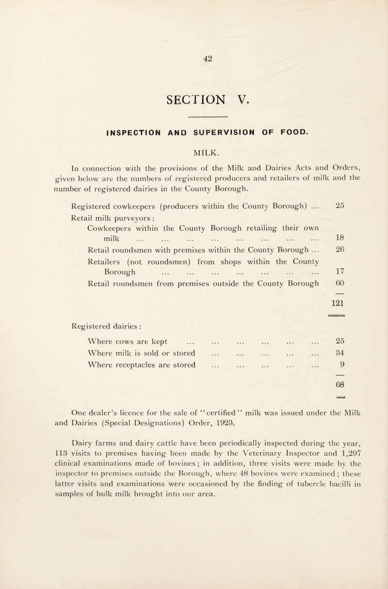 SECTION V. INSPECTION AND SUPERVISION OF FOOD. MILK. In connection with the provisions of the Milk and Dairies Acts and Orders, given below are the numbers of registered producers and retailers of milk and the number of registered dairies in the County Borough. Registered cowkeepers (producers within the County Borough) ... Retail milk purveyors : Cowkeepers within the County Borough retailing their own milk Retail roundsmen with premises within the County Borough ... Retailers (not roundsmen) from shops within the County Borough Retail roundsmen from premises outside the County Borough 25 18 26 17 60 121 Registered dairies : Where cows are kept Where milk is sold or stored Where receptacles are stored 25 34 9 68 One dealer’s licence for the sale of “certified ” milk was issued under the Milk and Dairies (Special Designations) Order, 1923. Dairy farms and dairy cattle have been periodically inspected during the year, 113 visits to premises having been made by the Veterinary Inspector and 1,297 clinical examinations made of bovines ; in addition, three visits were made by the inspector to premises outside the Borough, where 48 bovines were examined ; these latter visits and examinations were occasioned by the finding of tubercle bacilli in samples of bulk milk brought into our area.