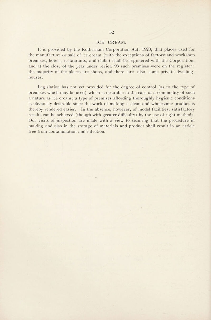 ICE CREAM. It is provided by the Rotherham Corporation Act, 1928, that places used for the manufacture or sale of ice cream (with the exceptions of factory and workshop premises, hotels, restaurants, and clubs) shall be registered with the Corporation, and at the close of the year under review 93 such premises were on the register ; the majority of the places are shops, and there are also some private dwelling- houses. Legislation has not yet provided for the degree of control (as to the type of premises which may be used) which is desirable in the case of a commodity of such a nature as ice cream ; a type of premises affording thoroughly hygienic conditions is obviously desirable since the work of making a clean and wholesome product is thereby rendered easier. In the absence, however, of model facilities, satisfactory results can be achieved (though with greater difficulty) by the use of right methods. Our visits of inspection are made with a view to securing that the procedure in making and also in the storage of materials and product shall result in an article free from contamination and infection.
