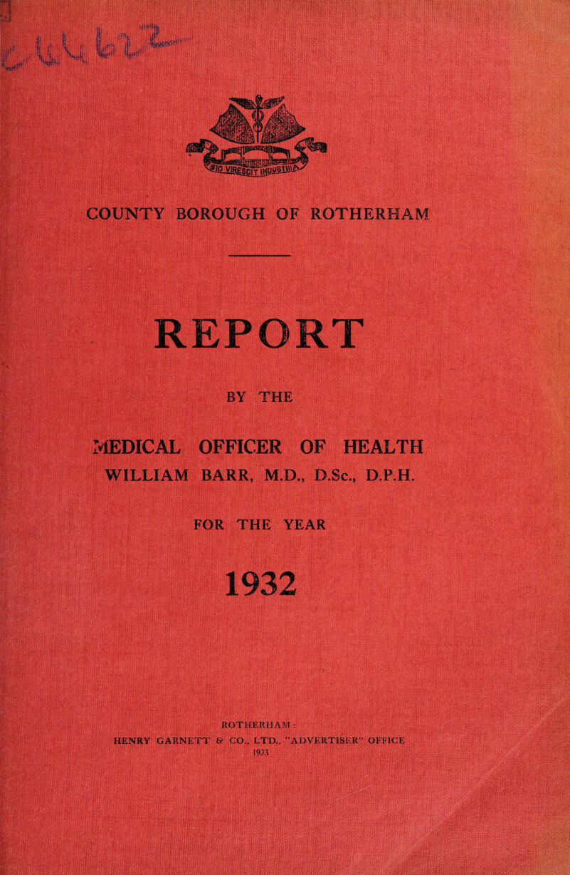 REPORT BY THE MEDICAL OFFICER OF HEALTH WILLIAM BARR, M.D., D.Sc., D.P.H. FOR THE YEAR 1932 ROTHERHAM:; , ^ HENRY GARNETT & CO., LTD,, “ADVERTISER” OFFICE