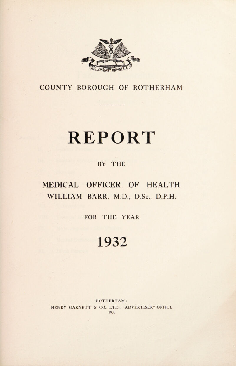 REPORT BY THE MEDICAL OFFICER OF HEALTH WILLIAM BARR, M.D., D.Sc., D.P.H. FOR THE YEAR 1932 ROTHERHAM: HENRY GARNETT & CO., LTD., “ADVERTISER” OFFICE