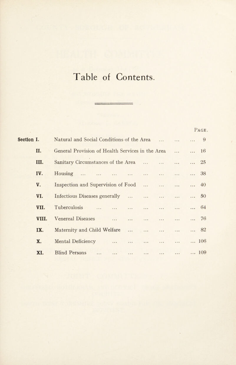 Table of Contents. Section Page. I. Natural and Social Conditions of the Area . ... 9 II. General Provision of Health Services in the Area 16 in. Sanitary Circumstances of the Area ... 25 IV. Housing ... 38 V. Inspection and Supervision of Food ... 40 VI. Infectious Diseases generally ... 50 VII. Tuberculosis ... 64 vra. Venereal Diseases ... 76 IX. Maternity and Child Welfare .. „ 82 X. Mental Deficiency . ... 106 XL Blind Persons ... 109