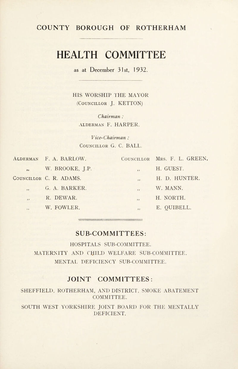 HEALTH COMMITTEE as at December 31st, 1932. HIS WORSHIP THE MAYOR (Councillor j. KETTON) Chairman ; ALDERMAN F. HARPER. Vice-Chairman : Councillor G. C. BALL. Alderman F. A. BARLOW. „ W. BROOKE, j.P. Councillor C. R. ADAMS. G. A. BARKER. „ R. DEWAR. W. FOWLER. Councillor Mrs. F. L. GREEN. „ H. GUEST. „ H. D. HUNTER. W. MANN. H. NORTH. „ E. QUIBELL. SUB-COMMITTEES: HOSPITALS SUB-COMMITTEE. MATERNITY AND CHILD WELFARE SUB-COMMITTEE. MENTAL DEFICIENCY SUB-COMMITTEE. JOINT COMMITTEES: SHEFFIELD, ROTHERHAM, AND DISTRICT, SMOKE ABATEMENT COMMITTEE. SOUTH WEST YORKSHIRE JOINT BOARD FOR THE MENTALLY DEFICIENT.