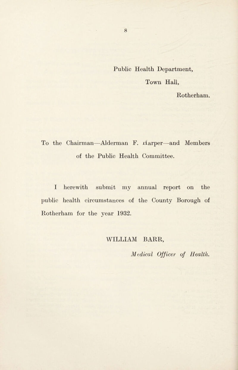 Public Health Department, Town Hail, Rotherham. To the Chairman—Alderman F. Harper—and Members of the Public Health Committee. I herewith submit my annual report on the public health circumstances of the County Borough of Rotherham for the year 1932. WILLIAM BARR, Medical Officer of Health.
