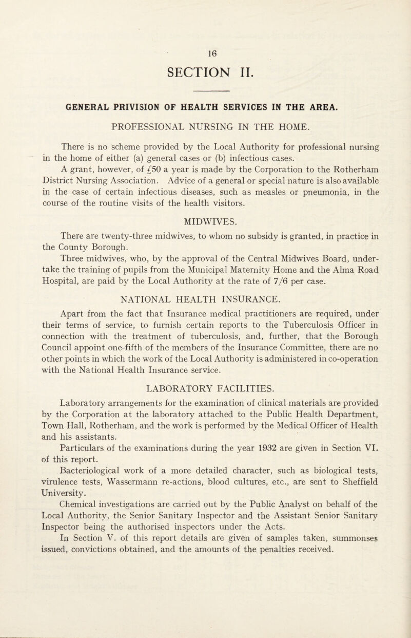 SECTION II. GENERAL PRIVISION OF HEALTH SERVICES IN THE AREA. PROFESSIONAL NURSING IN THE HOME. There is no scheme provided by the Local Authority for professional nursing in the home of either (a) general cases or (b) infectious cases. A grant, however, of £50 a year is made by the Corporation to the Rotherham District Nursing Association. Advice of a general or special nature is also available in the case of certain infectious diseases, such as measles or pneumonia, in the course of the routine visits of the health visitors. MIDWIVES. There are twenty-three midwives, to whom no subsidy is granted, in practice in the County Borough. Three midwives, who, by the approval of the Central Midwives Board, under¬ take the training of pupils from the Municipal Maternity Home and the Alma Road Hospital, are paid by the Local Authority at the rate of 7/6 per case. NATIONAL HEALTH INSURANCE. Apart from the fact that Insurance medical practitioners are required, under their terms of service, to furnish certain reports to the Tuberculosis Officer in connection with the treatment of tuberculosis, and, further, that the Borough Council appoint one-fifth of the members of the Insurance Committee, there are no other points in which the work of the Local Authority is administered in co-operation with the National Health Insurance service. LABORATORY FACILITIES. Laboratory arrangements for the examination of clinical materials are provided by the Corporation at the laboratory attached to the Public Health Department, Town Hall, Rotherham, and the work is performed by the Medical Officer of Health and his assistants. Particulars of the examinations during the year 1932 are given in Section VI. of this report. Bacteriological work of a more detailed character, such as biological tests, virulence tests, Wassermann re-actions, blood cultures, etc., are sent to Sheffield University. Chemical investigations are carried out by the Public Analyst on behalf of the Local Authority, the Senior Sanitary Inspector and the Assistant Senior Sanitary Inspector being the authorised inspectors under the Acts. In Section V. of this report details are given of samples taken, summonses issued, convictions obtained, and the amounts of the penalties received.