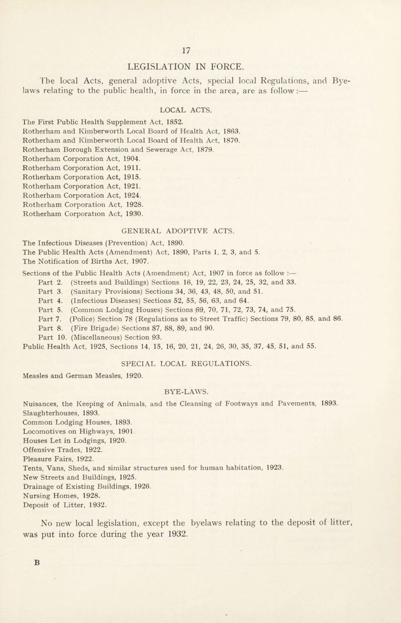 LEGISLATION IN FORCE. The local Acts, general adoptive Acts, special local Regulations, and Bye¬ laws relating to the public health, in force in the area, are as follow:— LOCAL ACTS. The First Public Health Supplement Act, 1852. Rotherham and Kimberworth Local Board of Health Act, 1863. Rotherham and Kimberworth Local Board of Health Act, 1870. Rotherham Borough Extension and Sewerage Act, 1879. Rotherham Corporation Act, 1904. Rotherham Corporation Act, 1911. Rotherham Corporation Act, 1915. Rotherham Corporation Act, 1921. Rotherham Corporation Act, 1924. Rotherham Corporation Act, 1928. Rotherham Corporation Act, 1930. GENERAL ADOPTIVE ACTS. The Infectious Diseases (Prevention) Act, 1890. The Public Health Acts (Amendment) Act, 1890, Parts 1, 2, 3, and 5. The Notification of Births Act, 1907. Sections of the Public Health Acts (Amendment) Act, 1907 in force as follow :— Part 2. (Streets and Buildings) Sections 16, 19, 22, 23, 24, 25, 32, and 33. Part 3. (Sanitary Provisions) Sections 34, 36, 43, 48, 50, and 51. Part 4. (Infectious Diseases) Sections 52, 55, 56, 63, and 64. Part 5. (Common Lodging Houses) Sections 69, 70, 71, 72, 73, 74, and 75. Part 7. (Police) Section 78 (Regulations as to Street Traffic) Sections 79, 80, 85, and 86. Part 8. (Fire Brigade) Sections 87, 88, 89, and 90. Part 10. (Miscellaneous) Section 93. Public Health Act, 1925, Sections 14, 15, 16, 20, 21, 24, 26, 30, 35, 37, 45, 51, and 55. SPECIAL LOCAL REGULATIONS. Measles and German Measles, 1920. BYE-LAWS. Nuisances, the Keeping of Animals, and the Cleansing of Footways and Pavements, 1893. Slaughterhouses, 1893. Common Lodging Houses, 1893. Locomotives on Highways, 1901. Houses Let in Lodgings, 1920. Offensive Trades, 1922. Pleasure Fairs, 1922. Tents, Vans, Sheds, and similar structures used for human habitation, 1923. New Streets and Buildings, 1925. Drainage of Existing Buildings, 1926. Nursing Homes, 1928. Deposit of Litter, 1932. No new local legislation, except the byelaws relating to the deposit of litter, was put into force during the year 1932. B