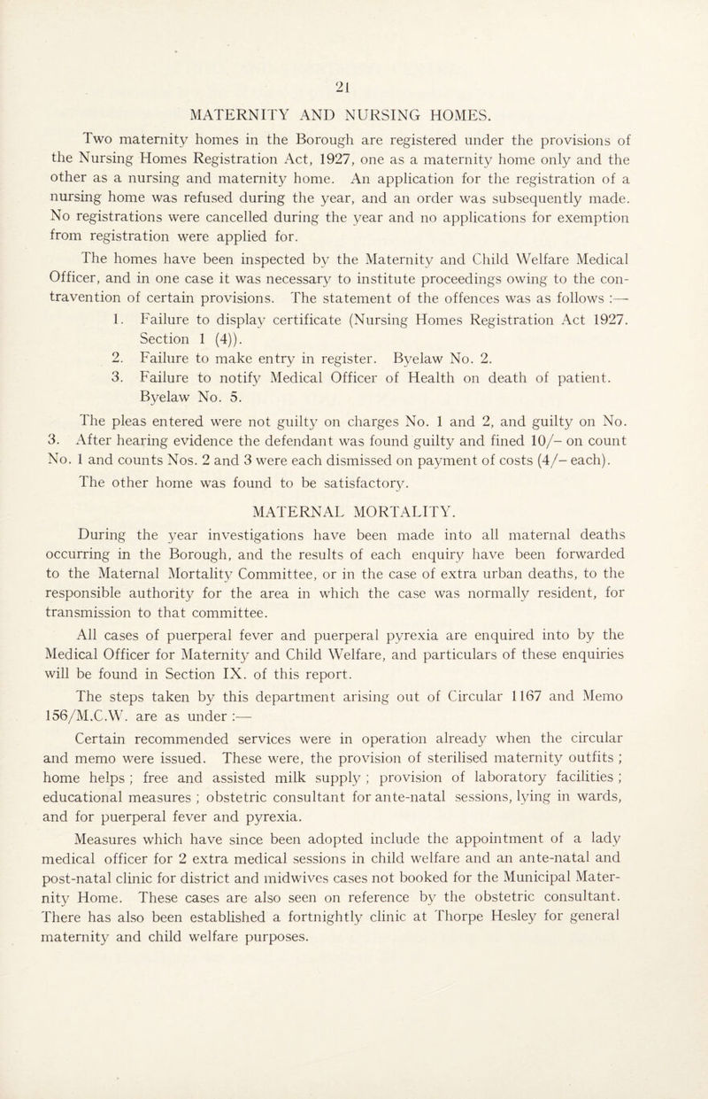 MATERNITY AND NURSING HOMES. Two maternity homes in the Borough are registered under the provisions of the Nursing Homes Registration Act, 1927, one as a maternity home only and the other as a nursing and maternity home. An application for the registration of a nursing home was refused during the year, and an order was subsequently made. No registrations were cancelled during the year and no applications for exemption from registration were applied for. The homes have been inspected by the Maternity and Child Welfare Medical Officer, and in one case it was necessary to institute proceedings owing to the con¬ travention of certain provisions. The statement of the offences was as follows 1. Failure to display certificate (Nursing Homes Registration Act 1927. Section 1 (4)). 2. Failure to make entry in register. Byelaw No. 2. 3. Failure to notify Medical Officer of Health on death of patient. Byelaw No. 5. The pleas entered were not guilty on charges No. 1 and 2, and guilty on No. 3. After hearing evidence the defendant was found guilty and fined 10/- on count No. 1 and counts Nos. 2 and 3 were each dismissed on payment of costs (4/- each). The other home was found to be satisfactory. MATERNAL MORTALITY. During the year investigations have been made into all maternal deaths occurring in the Borough, and the results of each enquiry have been forwarded to the Maternal Mortality Committee, or in the case of extra urban deaths, to the responsible authority for the area in which the case was normally resident, for transmission to that committee. All cases of puerperal fever and puerperal pyrexia are enquired into by the Medical Officer for Maternity and Child Welfare, and particulars of these enquiries will be found in Section IX. of this report. The steps taken by this department arising out of Circular 1167 and Memo 156/M.C.W. are as under :— Certain recommended services were in operation already when the circular and memo were issued. These were, the provision of sterilised maternity outfits ; home helps ; free and assisted milk supply ; provision of laboratory facilities ; educational measures ; obstetric consultant for ante-natal sessions, lying in wards, and for puerperal fever and pyrexia. Measures which have since been adopted include the appointment of a lady medical officer for 2 extra medical sessions in child welfare and an ante-natal and post-natal clinic for district and midwives cases not booked for the Municipal Mater¬ nity Home. These cases are also seen on reference by the obstetric consultant. There has also been established a fortnightly clinic at Thorpe Hesley for general maternity and child welfare purposes.