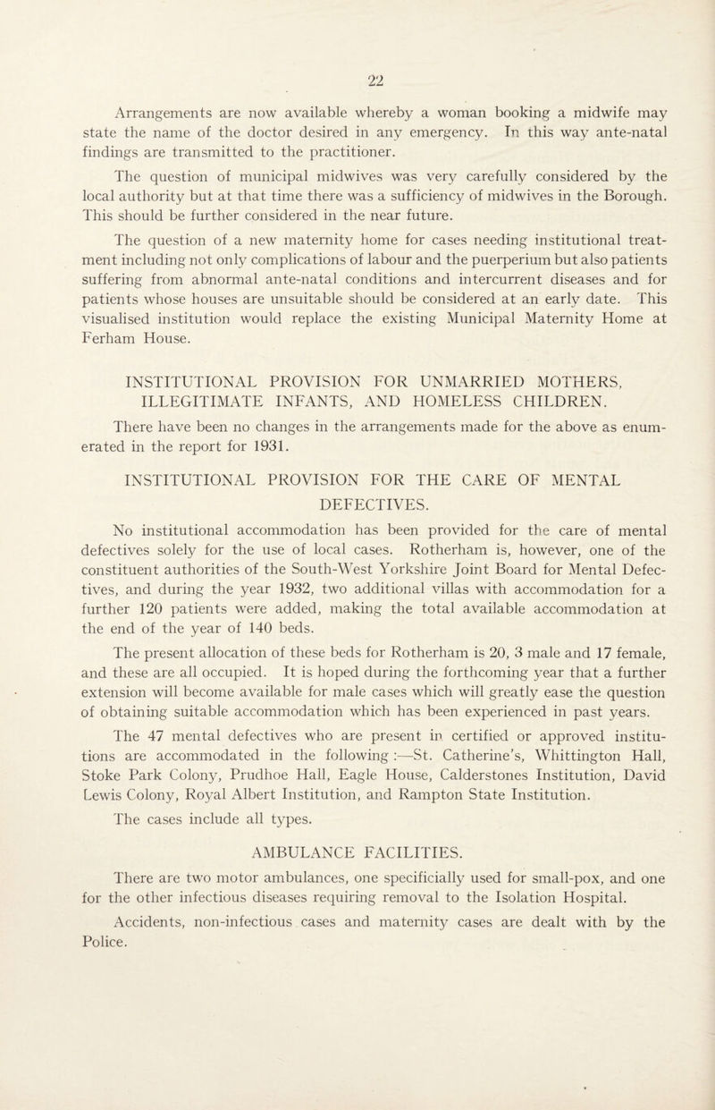 Arrangements are now available whereby a woman booking a midwife may state the name of the doctor desired in any emergency. In this way ante-natal findings are transmitted to the practitioner. The question of municipal midwives was very carefully considered by the local authority but at that time there was a sufficiency of midwives in the Borough. This should be further considered in the near future. The question of a new maternity home for cases needing institutional treat¬ ment including not only complications of labour and the puerperium but also patients suffering from abnormal ante-natal conditions and intercurrent diseases and for patients whose houses are unsuitable should be considered at an early date. This visualised institution would replace the existing Municipal Maternity Home at Ferham House. INSTITUTIONAL PROVISION FOR UNMARRIED MOTHERS, ILLEGITIMATE INFANTS, AND HOMELESS CHILDREN. There have been no changes in the arrangements made for the above as enum¬ erated in the report for 1931. INSTITUTIONAL PROVISION FOR THE CARE OF MENTAL DEFECTIVES. No institutional accommodation has been provided for the care of mental defectives solely for the use of local cases. Rotherham is, however, one of the constituent authorities of the South-West Yorkshire Joint Board for Mental Defec¬ tives, and during the year 1932, two additional villas with accommodation for a further 120 patients were added, making the total available accommodation at the end of the year of 140 beds. The present allocation of these beds for Rotherham is 20, 3 male and 17 female, and these are all occupied. It is hoped during the forthcoming year that a further extension will become available for male cases which will greatly ease the question of obtaining suitable accommodation which has been experienced in past years. The 47 mental defectives who are present in certified or approved institu¬ tions are accommodated in the following :—St. Catherine’s, Whittington Hall, Stoke Park Colony, Prudhoe Hall, Eagle House, Calderstones Institution, David Lewis Colony, Royal Albert Institution, and Rampton State Institution. The cases include all types. AMBULANCE FACILITIES. There are two motor ambulances, one specificially used for small-pox, and one for the other infectious diseases requiring removal to the Isolation Hospital. Accidents, non-infectious cases and maternit}/ cases are dealt with by the Police.