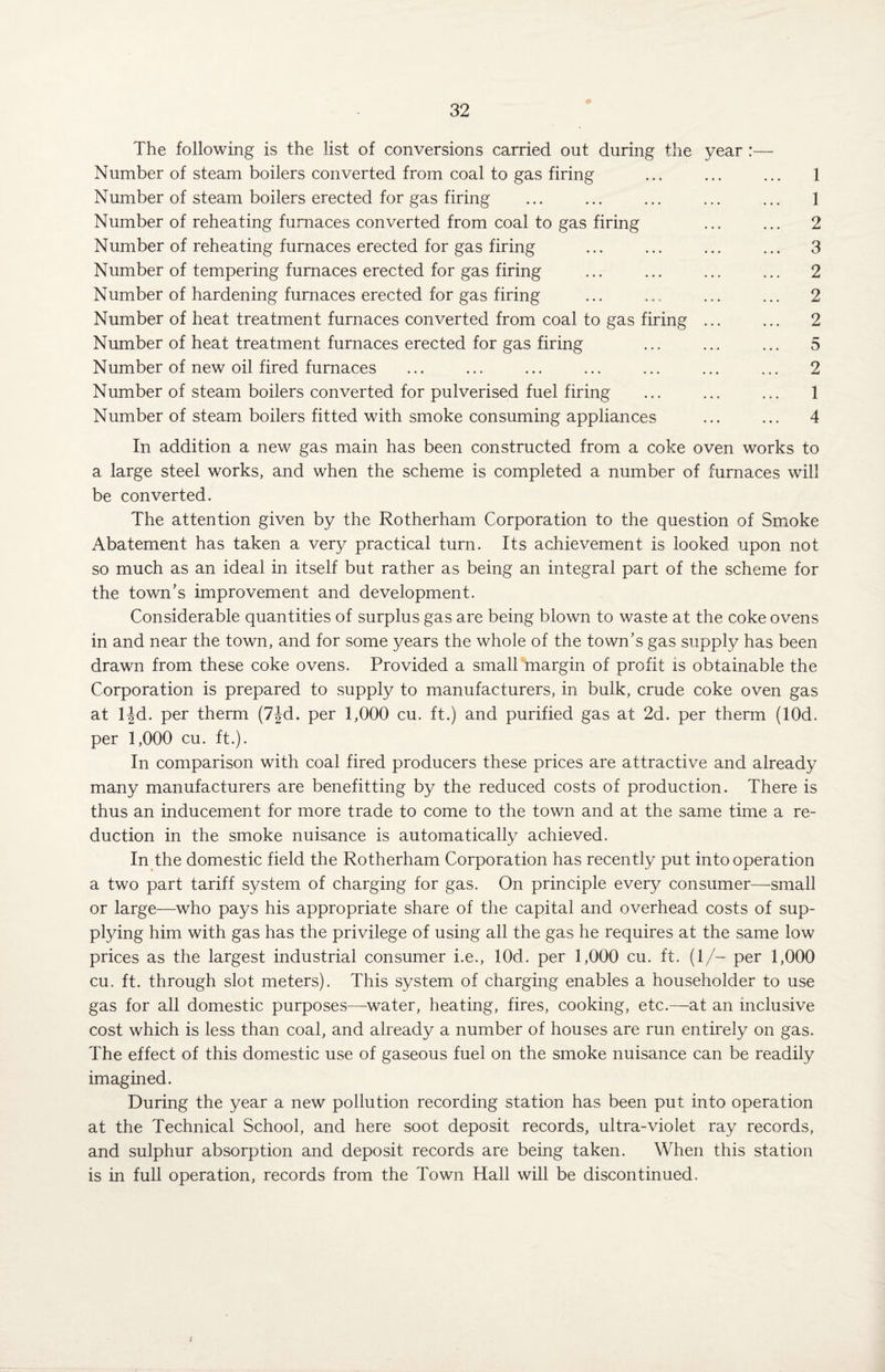 0 The following is the list of conversions carried out during the year :— Number of steam boilers converted from coal to gas firing ... ... ... 1 Number of steam boilers erected for gas firing ... ... ... ... ... 1 Number of reheating furnaces converted from coal to gas firing ... ... 2 Number of reheating furnaces erected for gas firing ... ... ... ... 3 Number of tempering furnaces erected for gas firing ... ... ... ... 2 Number of hardening furnaces erected for gas firing ... ... ... ... 2 Number of heat treatment furnaces converted from coal to gas firing ... ... 2 Number of heat treatment furnaces erected for gas firing ... ... ... 5 Number of new oil fired furnaces ... ... ... ... ... ... ... 2 Number of steam boilers converted for pulverised fuel firing ... ... ... 1 Number of steam boilers fitted with smoke consuming appliances ... ... 4 In addition a new gas main has been constructed from a coke oven works to a large steel works, and when the scheme is completed a number of furnaces will be converted. The attention given by the Rotherham Corporation to the question of Smoke Abatement has taken a very practical turn. Its achievement is looked upon not so much as an ideal in itself but rather as being an integral part of the scheme for the town’s improvement and development. Considerable quantities of surplus gas are being blown to waste at the coke ovens in and near the town, and for some years the whole of the town’s gas supply has been drawn from these coke ovens. Provided a small margin of profit is obtainable the Corporation is prepared to supply to manufacturers, in bulk, crude coke oven gas at ljd. per therm (7jd. per 1,000 cu. ft.) and purified gas at 2d. per therm (lOd. per 1,000 cu. ft.). In comparison with coal fired producers these prices are attractive and already many manufacturers are benefitting by the reduced costs of production. There is thus an inducement for more trade to come to the town and at the same time a re¬ duction in the smoke nuisance is automatically achieved. In the domestic field the Rotherham Corporation has recently put into operation a two part tariff system of charging for gas. On principle every consumer—small or large—who pays his appropriate share of the capital and overhead costs of sup¬ plying him with gas has the privilege of using all the gas he requires at the same low prices as the largest industrial consumer i.e., lOd. per 1,000 cu. ft. (1/- per 1,000 cu, ft. through slot meters). This system of charging enables a householder to use gas for all domestic purposes—water, heating, fires, cooking, etc.—at an inclusive cost which is less than coal, and already a number of houses are run entirely on gas. The effect of this domestic use of gaseous fuel on the smoke nuisance can be readily imagined. During the year a new pollution recording station has been put into operation at the Technical School, and here soot deposit records, ultra-violet ray records, and sulphur absorption and deposit records are being taken. When this station is in full operation, records from the Town Hall will be discontinued.
